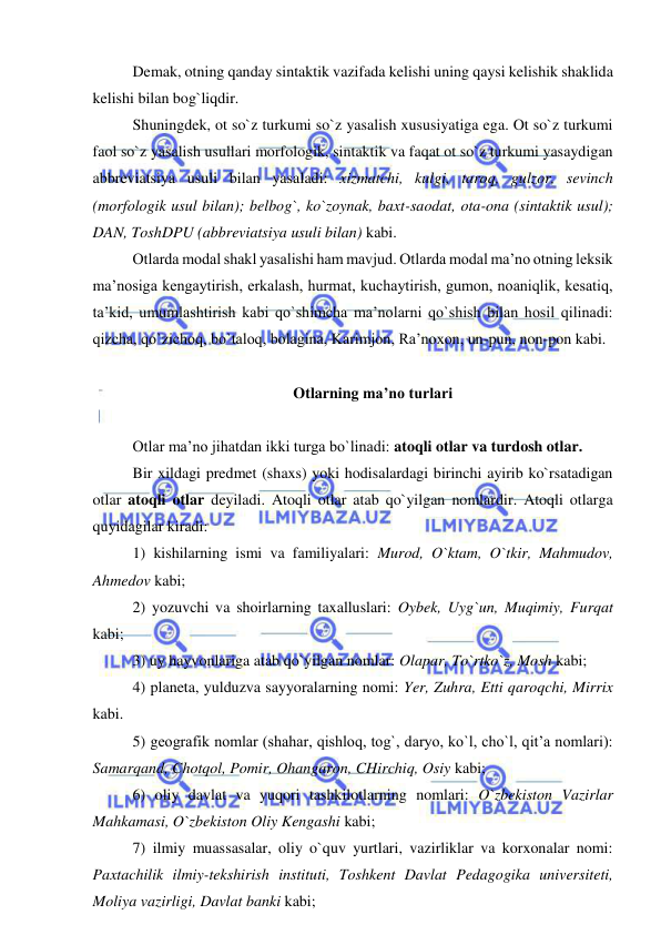 
 
Demak, otning qanday sintaktik vazifada kelishi uning qaysi kelishik shaklida 
kelishi bilan bog`liqdir. 
Shuningdek, ot so`z turkumi so`z yasalish xususiyatiga ega. Ot so`z turkumi 
faol so`z yasalish usullari morfologik, sintaktik va faqat ot so`z turkumi yasaydigan 
abbreviatsiya usuli bilan yasaladi: xizmatchi, kulgi, taroq, gulzor, sevinch 
(morfologik usul bilan); belbog`, ko`zoynak, baxt-saodat, ota-ona (sintaktik usul); 
DAN, ToshDPU (abbreviatsiya usuli bilan) kabi. 
Otlarda modal shakl yasalishi ham mavjud. Otlarda modal ma’no otning leksik 
ma’nosiga kengaytirish, erkalash, hurmat, kuchaytirish, gumon, noaniqlik, kesatiq, 
ta’kid, umumlashtirish kabi qo`shimcha ma’nolarni qo`shish bilan hosil qilinadi: 
qizcha, qo`zichoq, bo`taloq, bolagina, Karimjon, Ra’noxon, un-pun, non-pon kabi. 
   
Otlarning ma’no turlari 
 
Otlar ma’no jihatdan ikki turga bo`linadi: atoqli otlar va turdosh otlar. 
Bir xildagi predmet (shaxs) yoki hodisalardagi birinchi ayirib ko`rsatadigan 
otlar atoqli otlar deyiladi. Atoqli otlar atab qo`yilgan nomlardir. Atoqli otlarga 
quyidagilar kiradi: 
1) kishilarning ismi va familiyalari: Murod, O`ktam, O`tkir, Mahmudov, 
Ahmedov kabi; 
2) yozuvchi va shoirlarning taxalluslari: Oybek, Uyg`un, Muqimiy, Furqat 
kabi; 
3) uy hayvonlariga atab qo`yilgan nomlar: Olapar, To`rtko`z, Mosh kabi; 
4) planeta, yulduzva sayyoralarning nomi: Yer, Zuhra, Etti qaroqchi, Mirrix 
kabi. 
5) geografik nomlar (shahar, qishloq, tog`, daryo, ko`l, cho`l, qit’a nomlari): 
Samarqand, Chotqol, Pomir, Ohangaron, CHirchiq, Osiy kabi; 
6) oliy davlat va yuqori tashkilotlarning nomlari: O`zbekiston Vazirlar 
Mahkamasi, O`zbekiston Oliy Kengashi kabi; 
7) ilmiy muassasalar, oliy o`quv yurtlari, vazirliklar va korxonalar nomi: 
Paxtachilik ilmiy-tekshirish instituti, Toshkent Davlat Pedagogika universiteti, 
Moliya vazirligi, Davlat banki kabi; 
