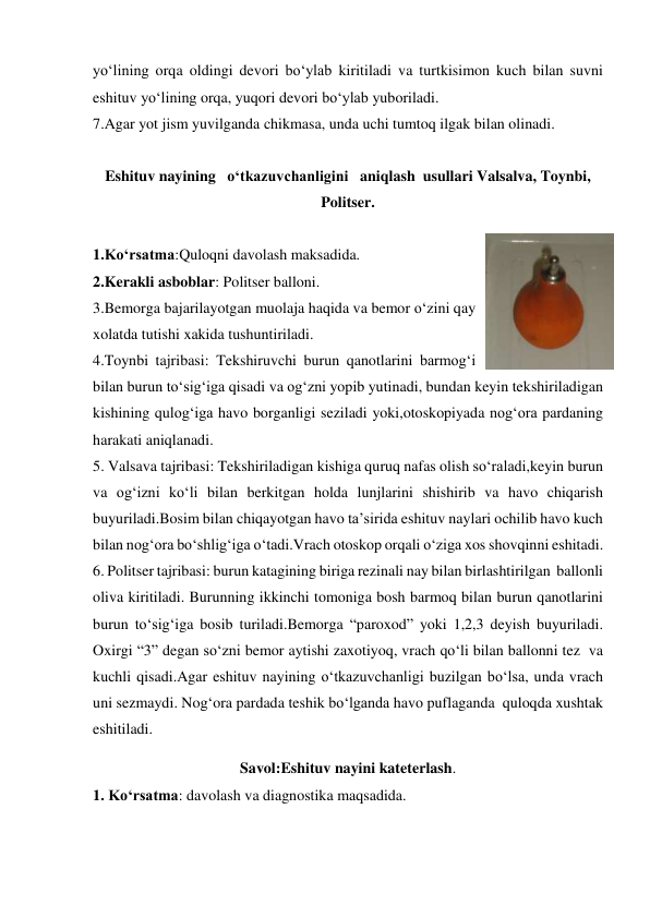 yo‘lining orqa oldingi devori bo‘ylab kiritiladi va turtkisimon kuch bilan suvni 
eshituv yo‘lining orqa, yuqori devori bo‘ylab yuboriladi. 
7.Agar yot jism yuvilganda chikmasa, unda uchi tumtoq ilgak bilan olinadi. 
 
Eshituv nayining   o‘tkazuvchanligini   aniqlash  usullari Valsalva, Toynbi, 
Politser. 
 
1.Ko‘rsatma:Quloqni davolash maksadida. 
2.Kerakli asboblar: Politser balloni. 
3.Bemorga bajarilayotgan muolaja haqida va bemor o‘zini qay 
xolatda tutishi xakida tushuntiriladi. 
4.Toynbi tajribasi: Tekshiruvchi burun qanotlarini barmog‘i 
bilan burun to‘sig‘iga qisadi va og‘zni yopib yutinadi, bundan keyin tekshiriladigan 
kishining qulog‘iga havo borganligi seziladi yoki,otoskopiyada nog‘ora pardaning 
harakati aniqlanadi. 
5. Valsava tajribasi: Tekshiriladigan kishiga quruq nafas olish so‘raladi,keyin burun 
va og‘izni ko‘li bilan berkitgan holda lunjlarini shishirib va havo chiqarish 
buyuriladi.Bosim bilan chiqayotgan havo ta’sirida eshituv naylari ochilib havo kuch 
bilan nog‘ora bo‘shlig‘iga o‘tadi.Vrach otoskop orqali o‘ziga xos shovqinni eshitadi. 
6. Politser tajribasi: burun katagining biriga rezinali nay bilan birlashtirilgan  ballonli 
oliva kiritiladi. Burunning ikkinchi tomoniga bosh barmoq bilan burun qanotlarini 
burun to‘sig‘iga bosib turiladi.Bemorga “paroxod” yoki 1,2,3 deyish buyuriladi. 
Oxirgi “3” degan so‘zni bemor aytishi zaxotiyoq, vrach qo‘li bilan ballonni tez  va 
kuchli qisadi.Agar eshituv nayining o‘tkazuvchanligi buzilgan bo‘lsa, unda vrach 
uni sezmaydi. Nog‘ora pardada teshik bo‘lganda havo puflaganda  quloqda xushtak 
eshitiladi.   
Savol:Eshituv nayini kateterlash. 
1. Ko‘rsatma: davolash va diagnostika maqsadida. 
