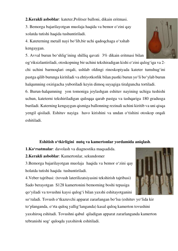 2.Kerakli asboblar: kateter,Politser balloni, dikain eritmasi. 
3. Bemorga bajarilayotgan muolaja haqida va bemor o‘zini qay 
xolatda tutishi haqida tushuntiriladi. 
4. Kateterning metall nayi bo‘lib,bir uchi qadoqchaga o‘xshab 
kengaygan. 
5. Avval burun bo‘shlig‘ining shilliq qavati  3% dikain eritmasi bilan 
og‘riksizlantiriladi, otoskopning bir uchini tekshiradigan kishi o‘zini qulog‘iga va 2-
chi uchini barmoqlari orqali, ushlab oldingi rinoskopiyada kateter tumshug‘ini 
pastga qilib burunga kiritiladi va ehtiyotkorlik bilan pastki burun yo‘li bo‘ylab burun 
halqumning oxirigacha yuboriladi keyin dimoq suyagiga tiralguncha tortiladi. 
6. Burun-halqumning  yon tomoniga joylashgan eshituv nayining uchiga tushishi 
uchun, kateterni tekshiriladigan quloqqa qarab pastga va tashqariga 180 gradusga 
buriladi. Katerning kengaygan qismiga ballonning rezinali uchini kiritib va uni qisqa 
yengil qisiladi. Eshituv nayiga  havo kirishini va undan o‘tishini otoskop orqali 
eshitiladi. 
 
 
Eshitish o‘tkirligini  nutq va kamertonlar yordamida aniqlash. 
1.Ko‘rsatmalar: davolash va diagnostika maqsadida. 
2.Kerakli asboblar: Kamertonlar, sekundomer 
3.Bemorga bajarilayotgan muolaja  haqida va bemor o‘zini qay 
holatda tutishi haqida  tushuntiriladi. 
4.Veber tajribasi: (tovush laterilizatsiyasini tekshirish tajribasi) 
Sado berayotgan  S128 kamertonini bemorning boshi tepasiga 
qo‘yiladi va tovushni kaysi qulog‘i bilan yaxshi eshitayotganini 
so‘raladi. Tovush o‘tkazuvchi apparat zararlangan bo‘lsa (eshituv yo‘lida kir 
to‘planganda, o‘rta quloq yallig‘langanda) kasal quloq kamerton tovushini 
yaxshiroq eshitadi. Tovushni qabul  qiladigan apparat zararlanganda kamerton 
tebranishi sog‘ quloqda yaxshirok eshitiladi. 
