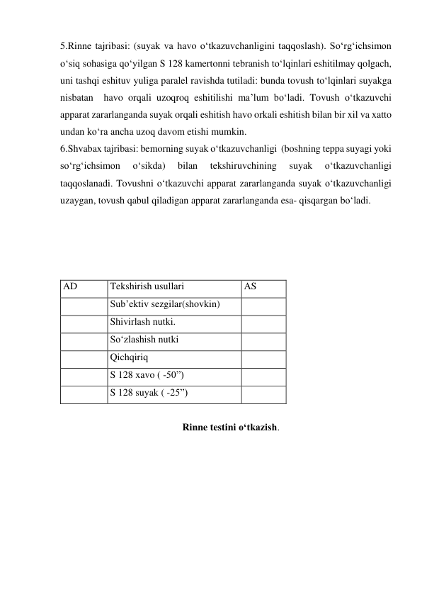 5.Rinne tajribasi: (suyak va havo o‘tkazuvchanligini taqqoslash). So‘rg‘ichsimon 
o‘siq sohasiga qo‘yilgan S 128 kamertonni tebranish to‘lqinlari eshitilmay qolgach, 
uni tashqi eshituv yuliga paralel ravishda tutiladi: bunda tovush to‘lqinlari suyakga 
nisbatan  havo orqali uzoqroq eshitilishi ma’lum bo‘ladi. Tovush o‘tkazuvchi 
apparat zararlanganda suyak orqali eshitish havo orkali eshitish bilan bir xil va xatto 
undan ko‘ra ancha uzoq davom etishi mumkin. 
6.Shvabax tajribasi: bemorning suyak o‘tkazuvchanligi  (boshning teppa suyagi yoki 
so‘rg‘ichsimon 
o‘sikda) 
bilan 
tekshiruvchining 
suyak 
o‘tkazuvchanligi 
taqqoslanadi. Tovushni o‘tkazuvchi apparat zararlanganda suyak o‘tkazuvchanligi 
uzaygan, tovush qabul qiladigan apparat zararlanganda esa- qisqargan bo‘ladi. 
 
 
 
 
AD 
Tekshirish usullari 
AS 
 
Sub’ektiv sezgilar(shovkin) 
 
 
Shivirlash nutki. 
 
 
So‘zlashish nutki 
 
 
Qichqiriq 
 
 
S 128 xavo ( -50”) 
 
 
S 128 suyak ( -25”) 
 
 
Rinne testini o‘tkazish. 
