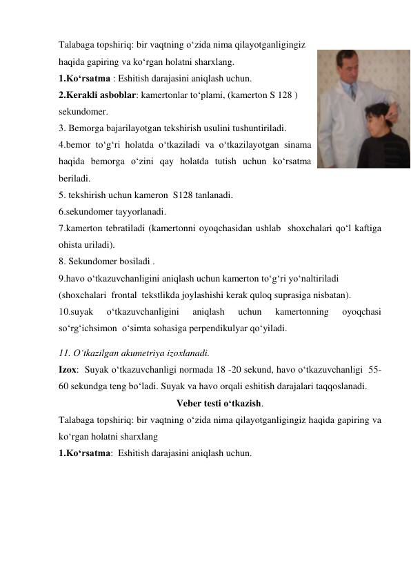 Talabaga topshiriq: bir vaqtning o‘zida nima qilayotganligingiz 
haqida gapiring va ko‘rgan holatni sharxlang. 
1.Ko‘rsatma : Eshitish darajasini aniqlash uchun. 
2.Kerakli asboblar: kamertonlar to‘plami, (kamerton S 128 ) 
sekundomer.  
3. Bemorga bajarilayotgan tekshirish usulini tushuntiriladi. 
4.bemor to‘g‘ri holatda o‘tkaziladi va o‘tkazilayotgan sinama 
haqida bemorga o‘zini qay holatda tutish uchun ko‘rsatma  
beriladi. 
5. tekshirish uchun kameron  S128 tanlanadi. 
6.sekundomer tayyorlanadi. 
7.kamerton tebratiladi (kamertonni oyoqchasidan ushlab  shoxchalari qo‘l kaftiga 
ohista uriladi). 
8. Sekundomer bosiladi .  
9.havo o‘tkazuvchanligini aniqlash uchun kamerton to‘g‘ri yo‘naltiriladi 
(shoxchalari  frontal  tekstlikda joylashishi kerak quloq suprasiga nisbatan). 
10.suyak 
o‘tkazuvchanligini 
aniqlash 
uchun 
kamertonning 
oyoqchasi 
so‘rg‘ichsimon  o‘simta sohasiga perpendikulyar qo‘yiladi. 
11. O‘tkazilgan akumetriya izoxlanadi. 
Izox:  Suyak o‘tkazuvchanligi normada 18 -20 sekund, havo o‘tkazuvchanligi  55- 
60 sekundga teng bo‘ladi. Suyak va havo orqali eshitish darajalari taqqoslanadi. 
Veber testi o‘tkazish. 
Talabaga topshiriq: bir vaqtning o‘zida nima qilayotganligingiz haqida gapiring va 
ko‘rgan holatni sharxlang  
1.Ko‘rsatma:  Eshitish darajasini aniqlash uchun.  
