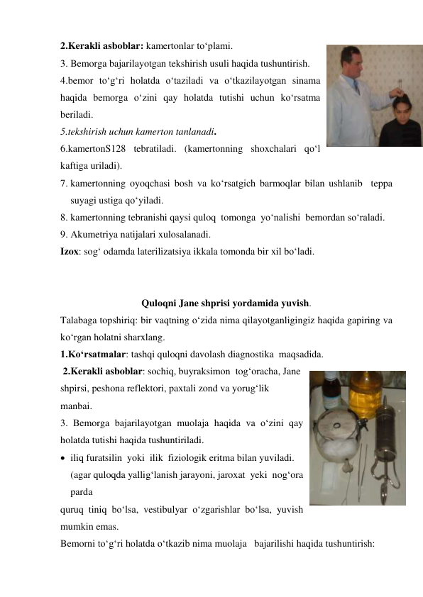 2.Kerakli asboblar: kamertonlar to‘plami. 
3. Bemorga bajarilayotgan tekshirish usuli haqida tushuntirish. 
4.bemor to‘g‘ri holatda o‘taziladi va o‘tkazilayotgan sinama 
haqida bemorga o‘zini qay holatda tutishi uchun ko‘rsatma 
beriladi. 
5.tekshirish uchun kamerton tanlanadi. 
6.kamertonS128 tebratiladi. (kamertonning shoxchalari qo‘l 
kaftiga uriladi). 
7. kamertonning oyoqchasi bosh va ko‘rsatgich barmoqlar bilan ushlanib  teppa 
suyagi ustiga qo‘yiladi. 
8. kamertonning tebranishi qaysi quloq  tomonga  yo‘nalishi  bemordan so‘raladi. 
9. Akumetriya natijalari xulosalanadi. 
Izox: sog‘ odamda laterilizatsiya ikkala tomonda bir xil bo‘ladi. 
                                       
 
Quloqni Jane shprisi yordamida yuvish. 
Talabaga topshiriq: bir vaqtning o‘zida nima qilayotganligingiz haqida gapiring va 
ko‘rgan holatni sharxlang. 
1.Ko‘rsatmalar: tashqi quloqni davolash diagnostika  maqsadida. 
 2.Kerakli asboblar: sochiq, buyraksimon  tog‘oracha, Jane 
shpirsi, peshona reflektori, paxtali zond va yorug‘lik 
manbai. 
3. Bemorga bajarilayotgan muolaja haqida va o‘zini qay 
holatda tutishi haqida tushuntiriladi. 
 iliq furatsilin  yoki  ilik  fiziologik eritma bilan yuviladi. 
(agar quloqda yallig‘lanish jarayoni, jaroxat  yeki  nog‘ora  
parda 
quruq tiniq bo‘lsa, vestibulyar o‘zgarishlar bo‘lsa, yuvish 
mumkin emas. 
Bemorni to‘g‘ri holatda o‘tkazib nima muolaja   bajarilishi haqida tushuntirish: 
