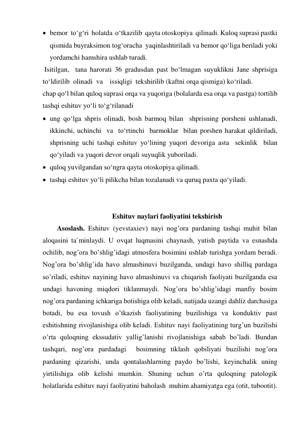  bemor  to‘g‘ri  holatda  o‘tkazilib  qayta otoskopiya  qilinadi. Kuloq suprasi pastki 
qismida buyraksimon tog‘oracha  yaqinlashtiriladi va bemor qo‘liga beriladi yoki 
yordamchi hamshira ushlab turadi. 
 Isitilgan,  tana harorati 36 gradusdan past bo‘lmagan suyuklikni Jane shprisiga 
to‘ldirilib  olinadi  va    issiqligi  tekshirilib (kaftni orqa qismiga) ko‘riladi. 
chap qo‘l bilan quloq suprasi orqa va yuqoriga (bolalarda esa orqa va pastga) tortilib 
tashqi eshituv yo‘li to‘g‘rilanadi 
 ung qo‘lga shpris olinadi, bosh barmoq bilan  shprisning porsheni ushlanadi,  
ikkinchi, uchinchi  va  to‘rtinchi  barmoklar  bilan porshen harakat qildiriladi, 
shprisning uchi tashqi eshituv yo‘lining yuqori devoriga asta  sekinlik  bilan 
qo‘yiladi va yuqori devor orqali suyuqlik yuboriladi. 
 quloq yuvilgandan so‘ngra qayta otoskopiya qilinadi. 
 tashqi eshituv yo‘li pilikcha bilan tozalanadi va quruq paxta qo‘yiladi. 
            
 
Eshituv naylari faoliyatini tekshirish 
Asoslash. Eshituv (yevstaxiev) nayi nog’ora pardaning tashqi muhit bilan 
aloqasini ta`minlaydi. U ovqat luqmasini chaynash, yutish paytida va esnashda 
ochilib, nog’ora bo’shlig’idagi atmosfera bosimini ushlab turishga yordam beradi. 
Nog’ora bo’shlig’ida havo almashinuvi buzilganda, undagi havo shilliq pardaga 
so’riladi, eshituv nayining havo almashinuvi va chiqarish faoliyati buzilganda esa 
undagi havoning miqdori tiklanmaydi. Nog’ora bo’shlig’idagi manfiy bosim 
nog’ora pardaning ichkariga botishiga olib keladi, natijada uzangi dahliz darchasiga 
botadi, bu esa tovush o’tkazish faoliyatining buzilishiga va konduktiv past 
eshitishning rivojlanishiga olib keladi. Eshituv nayi faoliyatining turg’un buzilishi 
o’rta quloqning ekssudativ yallig’lanishi rivojlanishiga sabab bo’ladi. Bundan 
tashqari, nog’ora pardadagi  bosimning tiklash qobiliyati buzilishi nog’ora 
pardaning qizarishi, unda qontalashlarning paydo bo’lishi, keyinchalik uning 
yirtilishiga olib kelishi mumkin. Shuning uchun o’rta quloqning patologik 
holatlarida eshituv nayi faoliyatini baholash  muhim ahamiyatga ega (otit, tubootit). 
