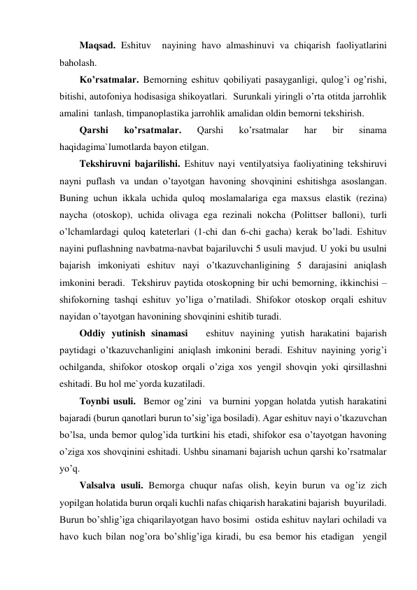 Maqsad. Eshituv  nayining havo almashinuvi va chiqarish faoliyatlarini 
baholash. 
Ko’rsatmalar. Bemorning eshituv qobiliyati pasayganligi, qulog’i og’rishi, 
bitishi, autofoniya hodisasiga shikoyatlari.  Surunkali yiringli o’rta otitda jarrohlik 
amalini  tanlash, timpanoplastika jarrohlik amalidan oldin bemorni tekshirish. 
Qarshi 
ko’rsatmalar. 
Qarshi 
ko’rsatmalar 
har 
bir 
sinama 
haqidagima`lumotlarda bayon etilgan. 
Tekshiruvni bajarilishi. Eshituv nayi ventilyatsiya faoliyatining tekshiruvi 
nayni puflash va undan o’tayotgan havoning shovqinini eshitishga asoslangan. 
Buning uchun ikkala uchida quloq moslamalariga ega maxsus elastik (rezina) 
naycha (otoskop), uchida olivaga ega rezinali nokcha (Polittser balloni), turli 
o’lchamlardagi quloq kateterlari (1-chi dan 6-chi gacha) kerak bo’ladi. Eshituv 
nayini puflashning navbatma-navbat bajariluvchi 5 usuli mavjud. U yoki bu usulni 
bajarish imkoniyati eshituv nayi o’tkazuvchanligining 5 darajasini aniqlash 
imkonini beradi.  Tekshiruv paytida otoskopning bir uchi bemorning, ikkinchisi – 
shifokorning tashqi eshituv yo’liga o’rnatiladi. Shifokor otoskop orqali eshituv 
nayidan o’tayotgan havonining shovqinini eshitib turadi. 
Oddiy yutinish sinamasi   eshituv nayining yutish harakatini bajarish 
paytidagi o’tkazuvchanligini aniqlash imkonini beradi. Eshituv nayining yorig’i 
ochilganda, shifokor otoskop orqali o’ziga xos yengil shovqin yoki qirsillashni 
eshitadi. Bu hol me`yorda kuzatiladi.  
Toynbi usuli.  Bemor og’zini  va burnini yopgan holatda yutish harakatini 
bajaradi (burun qanotlari burun to’sig’iga bosiladi). Agar eshituv nayi o’tkazuvchan 
bo’lsa, unda bemor qulog’ida turtkini his etadi, shifokor esa o’tayotgan havoning 
o’ziga xos shovqinini eshitadi. Ushbu sinamani bajarish uchun qarshi ko’rsatmalar  
yo’q. 
Valsalva usuli. Bemorga chuqur nafas olish, keyin burun va og’iz zich 
yopilgan holatida burun orqali kuchli nafas chiqarish harakatini bajarish  buyuriladi. 
Burun bo’shlig’iga chiqarilayotgan havo bosimi  ostida eshituv naylari ochiladi va 
havo kuch bilan nog’ora bo’shlig’iga kiradi, bu esa bemor his etadigan  yengil 
