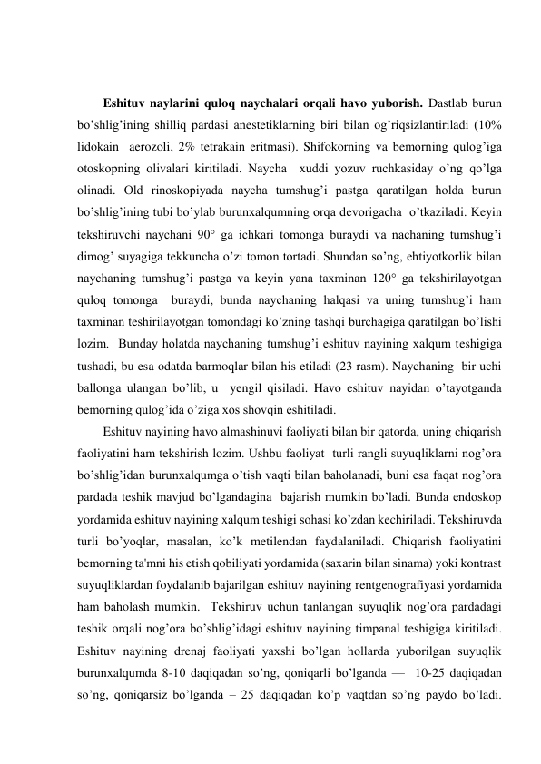  
 
Eshituv naylarini quloq naychalari orqali havo yuborish. Dastlab burun 
bo’shlig’ining shilliq pardasi anestetiklarning biri bilan og’riqsizlantiriladi (10%  
lidokain  aerozoli, 2% tetrakain eritmasi). Shifokorning va bemorning qulog’iga 
otoskopning olivalari kiritiladi. Naycha  xuddi yozuv ruchkasiday o’ng qo’lga 
olinadi. Old rinoskopiyada naycha tumshug’i pastga qaratilgan holda burun 
bo’shlig’ining tubi bo’ylab burunxalqumning orqa devorigacha  o’tkaziladi. Keyin 
tekshiruvchi naychani 90° ga ichkari tomonga buraydi va nachaning tumshug’i 
dimog’ suyagiga tekkuncha o’zi tomon tortadi. Shundan so’ng, ehtiyotkorlik bilan  
naychaning tumshug’i pastga va keyin yana taxminan 120° ga tekshirilayotgan 
quloq tomonga  buraydi, bunda naychaning halqasi va uning tumshug’i ham 
taxminan teshirilayotgan tomondagi ko’zning tashqi burchagiga qaratilgan bo’lishi 
lozim.  Bunday holatda naychaning tumshug’i eshituv nayining xalqum teshigiga 
tushadi, bu esa odatda barmoqlar bilan his etiladi (23 rasm). Naychaning  bir uchi 
ballonga ulangan bo’lib, u  yengil qisiladi. Havo eshituv nayidan o’tayotganda  
bemorning qulog’ida o’ziga xos shovqin eshitiladi. 
Eshituv nayining havo almashinuvi faoliyati bilan bir qatorda, uning chiqarish 
faoliyatini ham tekshirish lozim. Ushbu faoliyat  turli rangli suyuqliklarni nog’ora 
bo’shlig’idan burunxalqumga o’tish vaqti bilan baholanadi, buni esa faqat nog’ora 
pardada teshik mavjud bo’lgandagina  bajarish mumkin bo’ladi. Bunda endoskop 
yordamida eshituv nayining xalqum teshigi sohasi ko’zdan kechiriladi. Tekshiruvda 
turli bo’yoqlar, masalan, ko’k metilendan faydalaniladi. Chiqarish faoliyatini 
bemorning ta'mni his etish qobiliyati yordamida (saxarin bilan sinama) yoki kontrast 
suyuqliklardan foydalanib bajarilgan eshituv nayining rentgenografiyasi yordamida 
ham baholash mumkin.  Tekshiruv uchun tanlangan suyuqlik nog’ora pardadagi 
teshik orqali nog’ora bo’shlig’idagi eshituv nayining timpanal teshigiga kiritiladi. 
Eshituv nayining drenaj faoliyati yaxshi bo’lgan hollarda yuborilgan suyuqlik 
burunxalqumda 8-10 daqiqadan so’ng, qoniqarli bo’lganda —  10-25 daqiqadan 
so’ng, qoniqarsiz bo’lganda – 25 daqiqadan ko’p vaqtdan so’ng paydo bo’ladi. 
