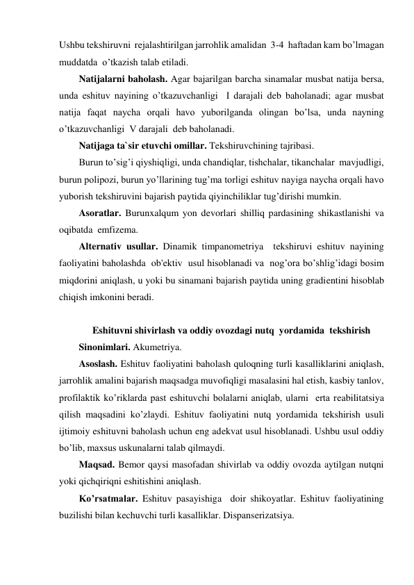 Ushbu tekshiruvni  rejalashtirilgan jarrohlik amalidan  3-4  haftadan kam bo’lmagan 
muddatda  o’tkazish talab etiladi. 
Natijalarni baholash. Agar bajarilgan barcha sinamalar musbat natija bersa, 
unda eshituv nayining o’tkazuvchanligi  I darajali deb baholanadi; agar musbat  
natija faqat naycha orqali havo yuborilganda olingan bo’lsa, unda nayning 
o’tkazuvchanligi  V darajali  deb baholanadi. 
Natijaga ta`sir etuvchi omillar. Tekshiruvchining tajribasi. 
Burun to’sig’i qiyshiqligi, unda chandiqlar, tishchalar, tikanchalar  mavjudligi, 
burun polipozi, burun yo’llarining tug’ma torligi eshituv nayiga naycha orqali havo 
yuborish tekshiruvini bajarish paytida qiyinchiliklar tug’dirishi mumkin.  
Asoratlar. Burunxalqum yon devorlari shilliq pardasining shikastlanishi va  
oqibatda  emfizema. 
Alternativ usullar. Dinamik timpanometriya  tekshiruvi eshituv nayining  
faoliyatini baholashda  ob'ektiv  usul hisoblanadi va  nog’ora bo’shlig’idagi bosim 
miqdorini aniqlash, u yoki bu sinamani bajarish paytida uning gradientini hisoblab 
chiqish imkonini beradi. 
 
Eshituvni shivirlash va oddiy ovozdagi nutq  yordamida  tekshirish 
Sinonimlari. Akumetriya. 
Asoslash. Eshituv faoliyatini baholash quloqning turli kasalliklarini aniqlash, 
jarrohlik amalini bajarish maqsadga muvofiqligi masalasini hal etish, kasbiy tanlov, 
profilaktik ko’riklarda past eshituvchi bolalarni aniqlab, ularni  erta reabilitatsiya 
qilish maqsadini ko’zlaydi. Eshituv faoliyatini nutq yordamida tekshirish usuli 
ijtimoiy eshituvni baholash uchun eng adekvat usul hisoblanadi. Ushbu usul oddiy 
bo’lib, maxsus uskunalarni talab qilmaydi. 
Maqsad. Bemor qaysi masofadan shivirlab va oddiy ovozda aytilgan nutqni 
yoki qichqiriqni eshitishini aniqlash. 
Ko’rsatmalar. Eshituv pasayishiga  doir shikoyatlar. Eshituv faoliyatining 
buzilishi bilan kechuvchi turli kasalliklar. Dispanserizatsiya. 
