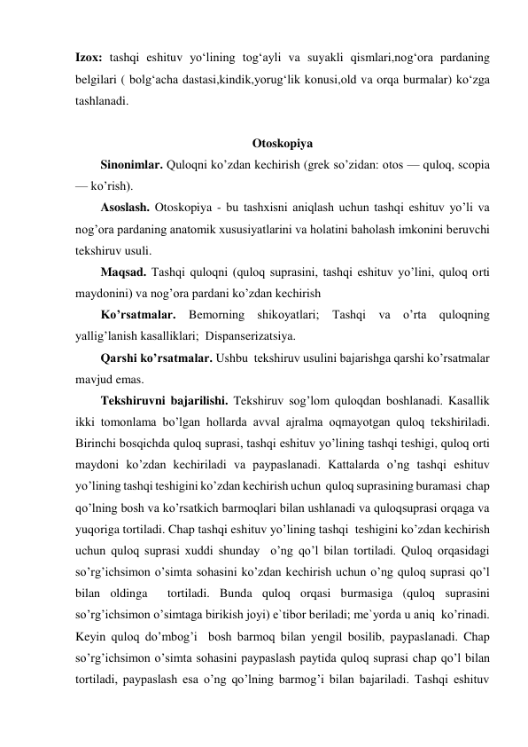 Izox: tashqi eshituv yo‘lining tog‘ayli va suyakli qismlari,nog‘ora pardaning 
belgilari ( bolg‘acha dastasi,kindik,yorug‘lik konusi,old va orqa burmalar) ko‘zga 
tashlanadi. 
 
Otoskopiya 
Sinonimlar. Quloqni ko’zdan kechirish (grek so’zidan: otos — quloq, scopia 
— ko’rish). 
Asoslash. Otoskopiya - bu tashxisni aniqlash uchun tashqi eshituv yo’li va 
nog’ora pardaning anatomik xususiyatlarini va holatini baholash imkonini beruvchi 
tekshiruv usuli. 
Maqsad. Tashqi quloqni (quloq suprasini, tashqi eshituv yo’lini, quloq orti 
maydonini) va nog’ora pardani ko’zdan kechirish 
Ko’rsatmalar. Bemorning shikoyatlari; Tashqi va o’rta quloqning 
yallig’lanish kasalliklari;  Dispanserizatsiya. 
Qarshi ko’rsatmalar. Ushbu  tekshiruv usulini bajarishga qarshi ko’rsatmalar 
mavjud emas. 
Tekshiruvni bajarilishi. Tekshiruv sog’lom quloqdan boshlanadi. Kasallik 
ikki tomonlama bo’lgan hollarda avval ajralma oqmayotgan quloq tekshiriladi. 
Birinchi bosqichda quloq suprasi, tashqi eshituv yo’lining tashqi teshigi, quloq orti 
maydoni ko’zdan kechiriladi va paypaslanadi. Kattalarda o’ng tashqi eshituv 
yo’lining tashqi teshigini ko’zdan kechirish uchun  quloq suprasining buramasi  chap 
qo’lning bosh va ko’rsatkich barmoqlari bilan ushlanadi va quloqsuprasi orqaga va 
yuqoriga tortiladi. Chap tashqi eshituv yo’lining tashqi  teshigini ko’zdan kechirish 
uchun quloq suprasi xuddi shunday  o’ng qo’l bilan tortiladi. Quloq orqasidagi 
so’rg’ichsimon o’simta sohasini ko’zdan kechirish uchun o’ng quloq suprasi qo’l 
bilan oldinga  tortiladi. Bunda quloq orqasi burmasiga (quloq suprasini 
so’rg’ichsimon o’simtaga birikish joyi) e`tibor beriladi; me`yorda u aniq  ko’rinadi. 
Keyin quloq do’mbog’i  bosh barmoq bilan yengil bosilib, paypaslanadi. Chap 
so’rg’ichsimon o’simta sohasini paypaslash paytida quloq suprasi chap qo’l bilan 
tortiladi, paypaslash esa o’ng qo’lning barmog’i bilan bajariladi. Tashqi eshituv 
