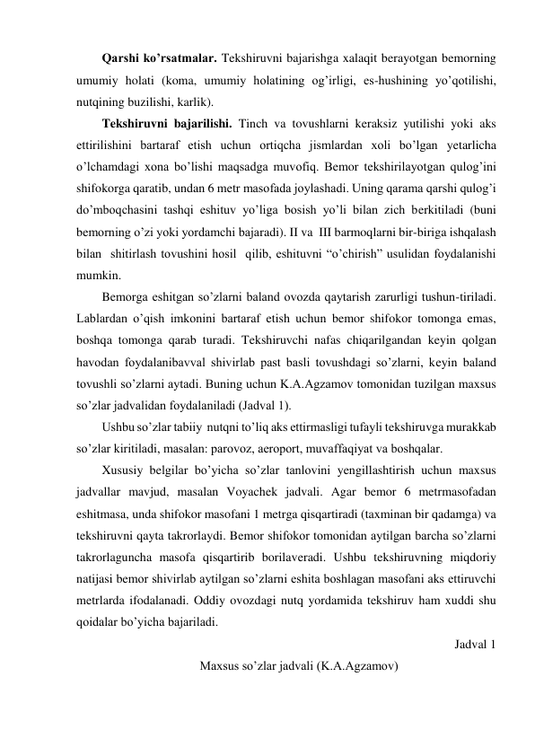 Qarshi ko’rsatmalar. Tekshiruvni bajarishga xalaqit berayotgan bemorning  
umumiy holati (koma, umumiy holatining og’irligi, es-hushining yo’qotilishi, 
nutqining buzilishi, karlik). 
Tekshiruvni bajarilishi. Tinch va tovushlarni keraksiz yutilishi yoki aks 
ettirilishini bartaraf etish uchun ortiqcha jismlardan xoli bo’lgan yetarlicha 
o’lchamdagi xona bo’lishi maqsadga muvofiq. Bemor tekshirilayotgan qulog’ini 
shifokorga qaratib, undan 6 metr masofada joylashadi. Uning qarama qarshi qulog’i 
do’mboqchasini tashqi eshituv yo’liga bosish yo’li bilan zich berkitiladi (buni 
bemorning o’zi yoki yordamchi bajaradi). II va  III barmoqlarni bir-biriga ishqalash 
bilan  shitirlash tovushini hosil  qilib, eshituvni “o’chirish” usulidan foydalanishi 
mumkin.  
Bemorga eshitgan so’zlarni baland ovozda qaytarish zarurligi tushun-tiriladi. 
Lablardan o’qish imkonini bartaraf etish uchun bemor shifokor tomonga emas, 
boshqa tomonga qarab turadi. Tekshiruvchi nafas chiqarilgandan keyin qolgan 
havodan foydalanibavval shivirlab past basli tovushdagi so’zlarni, keyin baland 
tovushli so’zlarni aytadi. Buning uchun K.A.Agzamov tomonidan tuzilgan maxsus 
so’zlar jadvalidan foydalaniladi (Jadval 1). 
Ushbu so’zlar tabiiy  nutqni to’liq aks ettirmasligi tufayli tekshiruvga murakkab 
so’zlar kiritiladi, masalan: parovoz, aeroport, muvaffaqiyat va boshqalar. 
Xususiy belgilar bo’yicha so’zlar tanlovini yengillashtirish uchun maxsus 
jadvallar mavjud, masalan Voyachek jadvali. Agar bemor 6 metrmasofadan 
eshitmasa, unda shifokor masofani 1 metrga qisqartiradi (taxminan bir qadamga) va 
tekshiruvni qayta takrorlaydi. Bemor shifokor tomonidan aytilgan barcha so’zlarni 
takrorlaguncha masofa qisqartirib borilaveradi. Ushbu tekshiruvning miqdoriy 
natijasi bemor shivirlab aytilgan so’zlarni eshita boshlagan masofani aks ettiruvchi 
metrlarda ifodalanadi. Oddiy ovozdagi nutq yordamida tekshiruv ham xuddi shu 
qoidalar bo’yicha bajariladi. 
Jadval 1 
Maxsus so’zlar jadvali (K.A.Agzamov) 
