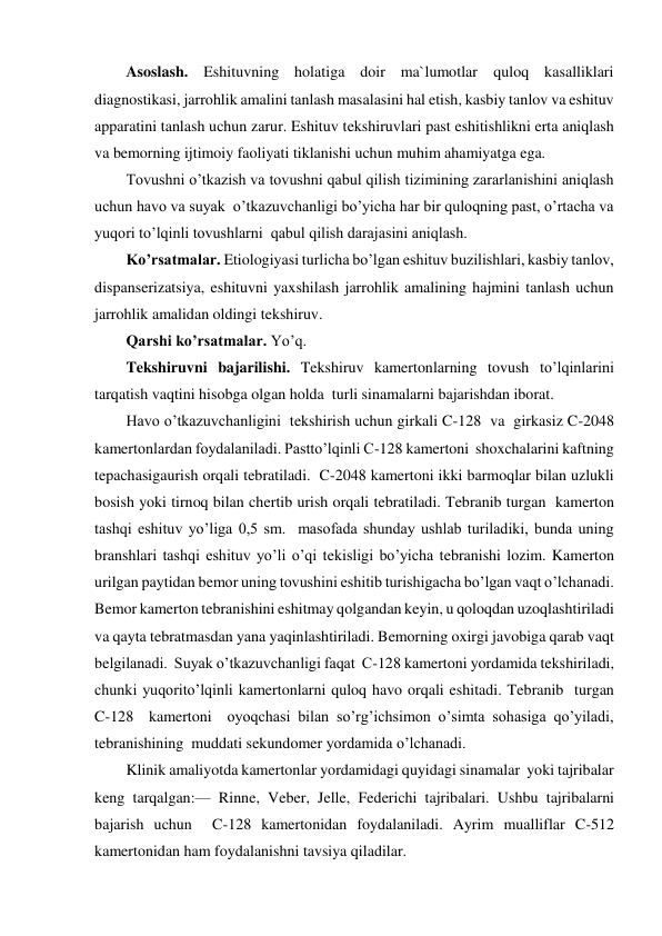 Asoslash. Eshituvning holatiga doir ma`lumotlar quloq kasalliklari 
diagnostikasi, jarrohlik amalini tanlash masalasini hal etish, kasbiy tanlov va eshituv 
apparatini tanlash uchun zarur. Eshituv tekshiruvlari past eshitishlikni erta aniqlash 
va bemorning ijtimoiy faoliyati tiklanishi uchun muhim ahamiyatga ega.  
Tovushni o’tkazish va tovushni qabul qilish tizimining zararlanishini aniqlash 
uchun havo va suyak  o’tkazuvchanligi bo’yicha har bir quloqning past, o’rtacha va 
yuqori to’lqinli tovushlarni  qabul qilish darajasini aniqlash.  
Ko’rsatmalar. Etiologiyasi turlicha bo’lgan eshituv buzilishlari, kasbiy tanlov, 
dispanserizatsiya, eshituvni yaxshilash jarrohlik amalining hajmini tanlash uchun 
jarrohlik amalidan oldingi tekshiruv. 
Qarshi ko’rsatmalar. Yo’q. 
Tekshiruvni bajarilishi. Tekshiruv kamertonlarning tovush to’lqinlarini 
tarqatish vaqtini hisobga olgan holda  turli sinamalarni bajarishdan iborat. 
Havo o’tkazuvchanligini  tekshirish uchun girkali C-128  va  girkasiz C-2048 
kamertonlardan foydalaniladi. Pastto’lqinli C-128 kamertoni  shoxchalarini kaftning  
tepachasigaurish orqali tebratiladi.  C-2048 kamertoni ikki barmoqlar bilan uzlukli 
bosish yoki tirnoq bilan chertib urish orqali tebratiladi. Tebranib turgan  kamerton  
tashqi eshituv yo’liga 0,5 sm.  masofada shunday ushlab turiladiki, bunda uning 
branshlari tashqi eshituv yo’li o’qi tekisligi bo’yicha tebranishi lozim. Kamerton 
urilgan paytidan bemor uning tovushini eshitib turishigacha bo’lgan vaqt o’lchanadi. 
Bemor kamerton tebranishini eshitmay qolgandan keyin, u qoloqdan uzoqlashtiriladi 
va qayta tebratmasdan yana yaqinlashtiriladi. Bemorning oxirgi javobiga qarab vaqt 
belgilanadi.  Suyak o’tkazuvchanligi faqat  C-128 kamertoni yordamida tekshiriladi, 
chunki yuqorito’lqinli kamertonlarni quloq havo orqali eshitadi. Tebranib  turgan  
C-128  kamertoni  oyoqchasi bilan so’rg’ichsimon o’simta sohasiga qo’yiladi, 
tebranishining  muddati sekundomer yordamida o’lchanadi. 
Klinik amaliyotda kamertonlar yordamidagi quyidagi sinamalar  yoki tajribalar 
keng tarqalgan:— Rinne, Veber, Jelle, Federichi tajribalari. Ushbu tajribalarni 
bajarish uchun  C-128 kamertonidan foydalaniladi. Ayrim mualliflar C-512 
kamertonidan ham foydalanishni tavsiya qiladilar. 
