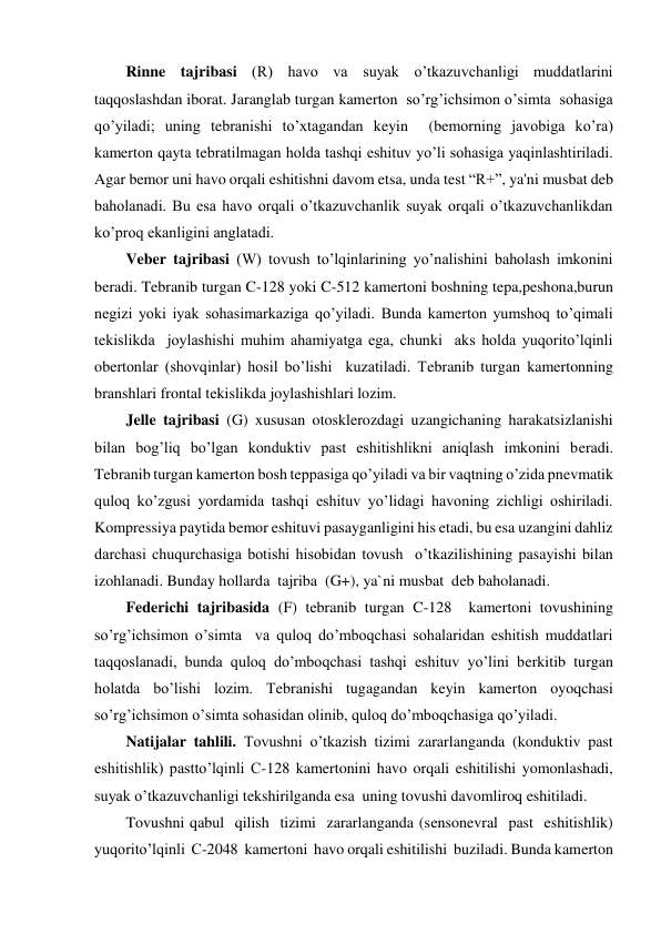 Rinne tajribasi (R) havo va suyak o’tkazuvchanligi muddatlarini 
taqqoslashdan iborat. Jaranglab turgan kamerton  so’rg’ichsimon o’simta  sohasiga 
qo’yiladi; uning tebranishi to’xtagandan keyin  (bemorning javobiga ko’ra) 
kamerton qayta tebratilmagan holda tashqi eshituv yo’li sohasiga yaqinlashtiriladi. 
Agar bemor uni havo orqali eshitishni davom etsa, unda test “R+”, ya'ni musbat deb 
baholanadi. Bu esa havo orqali o’tkazuvchanlik suyak orqali o’tkazuvchanlikdan  
ko’proq ekanligini anglatadi. 
Veber tajribasi (W) tovush to’lqinlarining yo’nalishini baholash imkonini 
beradi. Tebranib turgan C-128 yoki C-512 kamertoni boshning tepa,peshona,burun 
negizi yoki iyak sohasimarkaziga qo’yiladi. Bunda kamerton yumshoq to’qimali  
tekislikda  joylashishi muhim ahamiyatga ega, chunki  aks holda yuqorito’lqinli 
obertonlar (shovqinlar) hosil bo’lishi  kuzatiladi. Tebranib turgan kamertonning 
branshlari frontal tekislikda joylashishlari lozim. 
Jelle tajribasi (G) xususan otosklerozdagi uzangichaning harakatsizlanishi 
bilan bog’liq bo’lgan konduktiv past eshitishlikni aniqlash imkonini beradi. 
Tebranib turgan kamerton bosh teppasiga qo’yiladi va bir vaqtning o’zida pnevmatik 
quloq ko’zgusi yordamida tashqi eshituv yo’lidagi havoning zichligi oshiriladi. 
Kompressiya paytida bemor eshituvi pasayganligini his etadi, bu esa uzangini dahliz 
darchasi chuqurchasiga botishi hisobidan tovush  o’tkazilishining pasayishi bilan  
izohlanadi. Bunday hollarda  tajriba  (G+), ya`ni musbat  deb baholanadi. 
Federichi tajribasida (F) tebranib turgan C-128  kamertoni tovushining 
so’rg’ichsimon o’simta  va quloq do’mboqchasi sohalaridan eshitish muddatlari 
taqqoslanadi, bunda quloq do’mboqchasi tashqi eshituv yo’lini berkitib turgan 
holatda bo’lishi lozim. Tebranishi tugagandan keyin kamerton oyoqchasi 
so’rg’ichsimon o’simta sohasidan olinib, quloq do’mboqchasiga qo’yiladi. 
Natijalar tahlili. Tovushni o’tkazish tizimi zararlanganda (konduktiv past 
eshitishlik) pastto’lqinli C-128 kamertonini havo orqali eshitilishi yomonlashadi, 
suyak o’tkazuvchanligi tekshirilganda esa  uning tovushi davomliroq eshitiladi. 
Tovushni qabul  qilish  tizimi  zararlanganda (sensonevral  past  eshitishlik) 
yuqorito’lqinli  C-2048  kamertoni  havo orqali eshitilishi  buziladi. Bunda kamerton 
