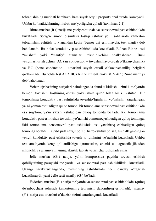 tebranishining muddati hamhavo, ham suyak orqali proportsional tarzda  kamayadi. 
Ushbu ko’rsatkichlarning nisbati me`yorligicha qoladi (taxminan 2:1). 
Rinne musbat (R+) natija me`yoriy eshituvda va  sensonevral past eshitishlikda 
kuzatiladi. So’rg’ichsimon o’simtava tashqi eshituv yo’li sohalarida kamerton 
tebranishini eshitish to’xtagandan keyin (bemor uni eshitmaydi), test manfiy deb 
baholanadi. Bu holat konduktiv past eshitishlikda kuzatiladi. Ba`zan Rinne testi 
“musbat” 
yoki 
“manfiy” 
atamalari 
tekshiruvchini 
chalkashtiradi. 
Buni 
yengillashtirish uchun   AC (air conduction – tovushni havo orqali o’tkazuvchanlik) 
va BC (bone conduction —tovushni suyak orqali o’tkazuvchanlik) belgilari  
qo’llaniladi.  Bu holda  test AC > BC ( Rinne musbat) yoki BC > AC ( Rinne manfiy) 
deb baholanadi. 
Veber tajribasining natijalari baholanganda shuni ta'kidlash lozimki, me`yorda 
bemor  tovushini boshining o’rtasi yoki ikkala quloq bilan bir xil eshitadi. Bir 
tomonlama konduktiv past eshitishda tovushto’lqinlarini yo’nalishi  zararlangan, 
ya`ni yomon eshitadigan quloq tomon, bir tomonlama sensonevral past eshitishlikda 
esa sog’lom, ya`ni yaxshi eshitadigan quloq tomonda bo’ladi. Ikki tomonlama 
konduktiv past eshitishda tovushni yo’nalishi yomonroq eshitadigan quloq tomonga, 
ikki tomonlama sensonevral past eshitishda esa yaxshiroq eshitadigan quloq 
tomonga bo’ladi.  Tajriba juda sezgir bo’lib, hatto eshituv bo’sag’asi 5 dB ga oshgan 
yengil konduktiv past eshitishda tovush to’lqinlarini yo’nalishi kuzatiladi. Ushbu 
test amaliyotda keng qo’llanilishiga qaramasdan, chunki u diagnostik jihatdan 
ishonchli va ahamiyatli, uning akustik tabiati yetarlicha tushunarli emas. 
Jelle musbat (G+) natija, ya`ni kompressiya paytida tovush eshitish 
qobiliyatining pasayishi me`yorda  va sensonevral past eshitishlikda  kuzatiladi. 
Uzangi harakatsizlanganda, tovushning eshitilishida hech qanday o’zgarish 
kuzatilmaydi, ya'ni Jelle testi manfiy (G-) bo’ladi. 
Federichi musbat (F+) natija me`yorda va sensonevral past eshitishlikda  (quloq 
do’mboqchasi sohasida kamertonning tebranishi davomliroq eshitiladi),  manfiy  
(F-)  natija esa tovushni o’tkazish tizimi zararlanganda kuzatiladi. 

