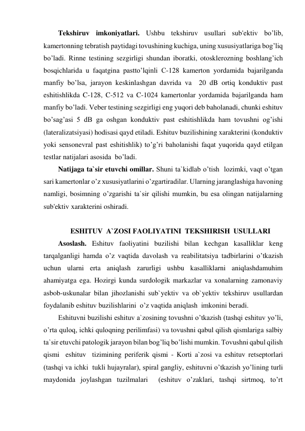 Tekshiruv imkoniyatlari. Ushbu tekshiruv usullari sub'ektiv bo’lib, 
kamertonning tebratish paytidagi tovushining kuchiga, uning xususiyatlariga bog’liq 
bo’ladi. Rinne testining sezgirligi shundan iboratki, otosklerozning boshlang’ich 
bosqichlarida u faqatgina pastto’lqinli C-128 kamerton yordamida bajarilganda 
manfiy bo’lsa, jarayon keskinlashgan davrida va  20 dB ortiq konduktiv past 
eshitishlikda C-128, C-512 va C-1024 kamertonlar yordamida bajarilganda ham 
manfiy bo’ladi. Veber testining sezgirligi eng yuqori deb baholanadi, chunki eshituv 
bo’sag’asi 5 dB ga oshgan konduktiv past eshitishlikda ham tovushni og’ishi 
(lateralizatsiyasi) hodisasi qayd etiladi. Eshituv buzilishining xarakterini (konduktiv 
yoki sensonevral past eshitishlik) to’g’ri baholanishi faqat yuqorida qayd etilgan 
testlar natijalari asosida  bo’ladi.  
Natijaga ta`sir etuvchi omillar. Shuni ta`kidlab o’tish  lozimki, vaqt o’tgan 
sari kamertonlar o’z xususiyatlarini o’zgartiradilar. Ularning jaranglashiga havoning 
namligi, bosimning o’zgarishi ta`sir qilishi mumkin, bu esa olingan natijalarning 
sub'ektiv xarakterini oshiradi. 
 
ESHITUV  A`ZOSI FAOLIYATINI  TEKSHIRISH  USULLARI 
Asoslash. Eshituv faoliyatini buzilishi bilan kechgan kasalliklar keng 
tarqalganligi hamda o’z vaqtida davolash va reabilitatsiya tadbirlarini o’tkazish 
uchun ularni erta aniqlash zarurligi ushbu kasalliklarni aniqlashdamuhim 
ahamiyatga ega. Hozirgi kunda surdologik markazlar va xonalarning zamonaviy 
asbob-uskunalar bilan jihozlanishi sub`yektiv va ob`yektiv tekshiruv usullardan 
foydalanib eshituv buzilishlarini  o’z vaqtida aniqlash  imkonini beradi.  
Eshituvni buzilishi eshituv a`zosining tovushni o’tkazish (tashqi eshituv yo’li, 
o’rta quloq, ichki quloqning perilimfasi) va tovushni qabul qilish qismlariga salbiy 
ta`sir etuvchi patologik jarayon bilan bog’liq bo’lishi mumkin. Tovushni qabul qilish  
qismi  eshituv  tizimining periferik qismi - Korti a`zosi va eshituv retseptorlari 
(tashqi va ichki  tukli hujayralar), spiral gangliy, eshituvni o’tkazish yo’lining turli 
maydonida joylashgan tuzilmalari  (eshituv o’zaklari, tashqi sirtmoq, to’rt 
