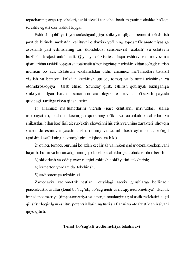 tepachaning orqa tepachalari, ichki tizzali tanacha, bosh miyaning chakka bo’lagi 
(Geshle egati) dan tashkil topgan. 
Eshitish qobiliyati yomonlashganligiga shikoyat qilgan bemorni tekshirish 
paytida birinchi navbatda, eshituvni o’tkazish yo’lining topografik anatomiyasiga 
asoslanib past eshitishning turi (konduktiv, sensonevral, aralash) va eshituvni 
buzilish darajasi aniqlanadi. Qiyosiy tashxisniesa faqat eshituv va  muvozanat 
qismlaridan tashkil topgan statoakustik a`zoningchuqur tekshiruvidan so’ng bajarish 
mumkin bo’ladi. Eshituvni tekshirishdan oldin anamnez ma`lumotlari batafsil 
yig’ish va bemorni ko’zdan kechirish (quloq, tomoq va burunni tekshirish va 
otomikroskopiya)  talab etiladi. Shunday qilib, eshitish qobiliyati buzilganiga 
shikoyat qilgan barcha bemorlarni audiologik teshiruvdan o’tkazish paytida 
quyidagi  tartibga rioya qilish lozim: 
1) anamnez ma`lumotlarini yig’ish (past eshitishni mavjudligi, uning 
imkoniyatlari, boshdan kechirgan quloqning o’tkir va surunkali kasalliklari va 
shikastlari bilan bog’liqligi; sub'ektiv shovqinni his etish va uning xarakteri; shovqin 
sharoitida eshituvni yaxshilanishi; doimiy va xurujli bosh aylanishlar, ko’ngil 
aynishi; kasallikning davomiyligini aniqlash  va h.k.).   
2) quloq, tomoq, burunni ko’zdan kechirish va imkon qadar otomikroskopiyani 
bajarib, burun va burunxalqumning yo’ldosh kasalliklariga alohida e`tibor berish; 
3) shivirlash va oddiy ovoz nutqini eshitish qobiliyatini  tekshirish; 
4) kamerton yordamida  tekshirish; 
5) audiometriya tekshiruvi. 
Zamonaviy audiometrik testlar  quyidagi asosiy guruhlarga bo’linadi: 
psixoakustik usullar (tonal bo’sag’ali, bo’sag’austi va nutqiy audiometriya); akustik 
impedansometriya (timpanometriya va  uzangi mushagining akustik refleksini qayd 
qilish); chaqirilgan eshituv potentsiallarining turli sinflarini va otoakustik emissiyani  
qayd qilish. 
 
Tonal  bo’sag’ali  audiometriya tekshiruvi 
