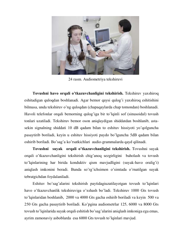  
24 rasm. Audiometriya tekshiruvi 
 
Tovushni havo orqali o’tkazuvchanligini tekshirish. Tekshiruv yaxshiroq 
eshitadigan quloqdan boshlanadi. Agar bemor qaysi qulog’i yaxshiroq eshitishini 
bilmasa, unda tekshiruv o’ng quloqdan (chapaqaylarda chap tomondan) boshlanadi. 
Havoli telefonlar orqali bemorning qulog’iga bir to’lqinli sof (sinusoidal) tovush 
tonlari uzatiladi. Tekshiruv bemor oson aniqlaydigan shiddatdan boshlanib, asta-
sekin signalning shiddati 10 dB qadam bilan to eshituv hissiyoti yo’qolguncha 
pasaytirib boriladi, keyin u eshituv hissiyoti paydo bo’lguncha 5dB qadam bilan 
oshirib boriladi. Bo’sag’a ko’rsatkichlari  audio-grammalarda qayd qilinadi. 
Tovushni  suyak  orqali o’tkazuvchanligini tekshirish. Tovushni suyak 
orqali o’tkazuvchanligini tekshirish chig’anoq sezgirligini  baholash va tovush 
to’lqinlarining har birida konduktiv qism mavjudligini (suyak-havo oralig’i) 
aniqlash imkonini beradi. Bunda so’rg’ichsimon o’simtada o’rnatilgan suyak 
tebratgichdan foydalaniladi.  
Eshituv bo’sag’alarini tekshirish paytidagiuzatilayotgan tovush to’lqinlari  
havo o’tkazuvchanlik tekshiruviga o’xshash bo’ladi. Tekshiruv 1000 Gts tovush 
to’lqinlaridan boshlanib,  2000 va 4000 Gts gacha oshirib boriladi va keyin  500 va 
250 Gts gacha pasaytirib boriladi. Ko’pgina audiometrlar 125, 6000 va 8000 Gts 
tovush to’lqinlarida suyak orqali eshitish bo’sag’alarini aniqlash imkoniga ega emas, 
ayrim zamonaviy asboblarda  esa 6000 Gts tovush to’lqinlari mavjud. 
