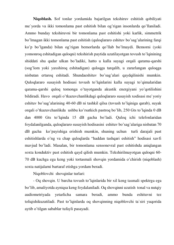 Niqoblash. Sof tonlar yordamida bajarilgan tekshiruv eshitish qobiliyati 
me`yorda va ikki tomonlama past eshitish bilan og’rigan insonlarda qo’llaniladi. 
Ammo bunday tekshiruvni bir tomonlama past eshitishi yoki karlik, simmetrik 
bo’lmagan ikki tomonlama past eshitish (quloqlararo eshituv bo’sag’alarining farqi 
ko’p bo’lganda) bilan og’rigan bemorlarda qo’llab bo’lmaydi. Bemorni (yoki 
yomonroq eshitadigan quloqni) tekshirish paytida uzatilayotgan tovush to’lqinining 
shiddati shu qadar ulkan bo’ladiki, hatto u kalla suyagi orqali qarama-qarshi  
(sog’lom yoki yaxshiroq eshitadigan) quloqga tarqalib, u zararlangan quloqga 
nisbatan ertaroq eshitadi. Shundaeshituv bo’sag’alari qaydqilinishi mumkin.  
Quloqlararo susayish hodisasi tovush to’lqinlarini kalla suyagi to’qimalaridan 
qarama-qarshi quloq tomonga o’tayotganda akustik energiyani yo’qotilishini 
bildiradi. Havo  orqali o’tkazuvchanlikdagi quloqlararo susayish xodisasi me`yoriy 
eshituv bo’sag’alarining 40-60 dB ni tashkil qilsa (tovush to’lqiniga qarab), suyak 
orqali o’tkazuvchanlikda  ushbu ko’rsatkich pastroq bo’lib, 250 Gts to’lqinda 0 dB 
dan 4000 Gts to’lqinda 15 dB gacha bo’ladi. Quloq ichi telefonlaridan 
foydalanilganda, quloqlararo susayish hodisasini  eshituv bo’sag’alariga nisbatan 70 
dB gacha  ko’payishiga erishish mumkin, shuning uchun  turli darajali past 
eshitishlarda o’ng va chap quloqlarda “haddan tashqari eshitish” hodisasi xavfi  
mavjud bo’ladi. Masalan, bir tomonlama sensonevral past eshitishda aniqlangan 
soxta konduktiv past eshitish qayd qilish mumkin. Tekshirilmayotgan quloqni 60-
70 dB kuchga ega keng yoki tortasmali shovqin yordamida o’chirish (niqoblash) 
soxta natijalarni bartaraf etishga yordam beradi. 
Niqoblovchi  shovqinlar turlari: 
- Oq shovqin. U barcha tovush to’lqinlarida bir xil keng tasmali spektrga ega 
bo’lib, amaliyotda ayniqsa keng foydalaniladi. Oq shovqinni uzatish  tonal va nutqiy 
audiometriyada 
yetarlicha 
samara 
beradi, 
ammo 
bunda 
eshituvni 
tez 
toliqishikuzatiladi. Past to’lqinlarda oq shovqinning niqoblovchi ta`siri yuqorida 
aytib o’tilgan sabablar tufayli pasayadi. 
