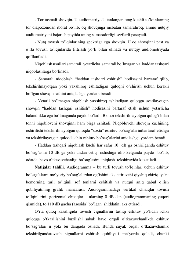 - Tor tasmali shovqin. U audiometriyada tanlangan teng kuchli to’lqinlarning 
tor diapozonidan iborat bo’lib, oq shovqinga nisbatan samaraliroq, ammo nutqiy 
audiometriyani bajarish paytida uning samaradorligi sezilarli pasayadi.  
- Nutq tovush to’lqinlarining spektriga ega shovqin. U oq shovqinni past va 
o’rta tovush to’lqinlarida filtrlash yo’li bilan olinadi va nutqiy audiometriyada 
qo’llaniladi. 
Niqoblash usullari samarali, yetarlicha  samarali bo’lmagan va  haddan tashqari  
niqoblashlarga bo’linadi. 
- Samarali niqoblash “haddan tashqari eshitish” hodisasini bartaraf qilib,  
tekshirilmayotgan yoki yaxshiroq eshitadigan quloqni o’chirish uchun kerakli 
bo’lgan shovqin sathini aniqlashga yordam beradi. 
- Yetarli bo’lmagan niqoblash yaxshiroq eshitadigan quloqga uzatilayotgan 
shovqin “haddan tashqari eshitish” hodisasini bartaraf etish uchun yetarlicha 
balandlikka ega bo’lmaganda paydo bo’ladi. Bemor tekshirilmayotgan qulog’i bilan 
tonni niqoblovchi shovqinni ham birga eshitadi. Niqoblovchi shovqin kuchining 
oshirilishi tekshirilmayotgan quloqda “soxta” eshituv bo’sag’alarinibartaraf etishga 
va tekshirilayotgan quloqda chin eshituv bo’sag’alarini aniqlashga yordam beradi. 
- Haddan tashqari niqoblash kuchi har safar 10  dB ga oshirilganda eshituv 
bo’sag’asini 10 dB ga yoki undan ortiq  oshishiga olib kelganda paydo  bo’lib, 
odatda  havo o’tkazuvchanligi bo’sag’asini aniqlash  tekshiruvida kuzatiladi. 
Natijalar tahlili. Audiogramma – bu turli tovush to’lqinlari uchun eshituv 
bo’sag’alarni me`yoriy bo’sag’alardan og’ishini aks ettiruvchi qiyshiq chiziq, ya'ni  
bemorning turli to’lqinli sof tonlarni eshitish va nutqni aniq qabul qilish 
qobiliyatining grafik manzarasi. Audiogrammadagi vertikal chiziqlar tovush 
to’lqinlarini, gorizontal chiziqlar – ularning 0 dB dan (audiogrammaning yuqori 
qismida), to 110 dB gacha (asosida) bo’lgan  shiddatini aks ettiradi. 
O’rta quloq kasalligida tovush cignallarini tashqi eshituv yo’lidan ichki 
quloqga o’tkazilishini buzilishi sabali havo orqali o’tkazuvchanlikda eshituv 
bo’sag’alari u yoki bu darajada oshadi. Bunda suyak orqali o’tkazuvchanlik 
tekshirilgandatovush signallarni eshitish qobiliyati me`yorda qoladi, chunki 
