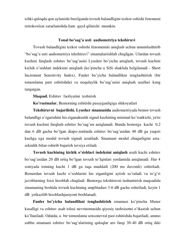 ichki quloqda qon aylanishi buzilganda tovush balandligini tezkor oshishi fenomeni 
retrokoxlear zararlanishda ham  qayd qilinishi  mumkin. 
 
Tonal bo’sag’a usti  audiometriya tekshiruvi 
Tovush balandligini tezkor oshishi fenomenini aniqlash uchun umumlashtirib 
“bo’sag’a usti audiometriya tekshiruvi” sinamalariishlab chiqilgan. Ulardan tovush 
kuchini farqlash eshituv bo’sag’asini Lyusher bo’yicha aniqlash, tovush kuchini 
kichik o’sishlari indeksini aniqlash (ko’pincha u SiSi shaklida belgilanadi - Short 
Increment Sensitivity Index), Fauler bo’yicha balandlikni tenglashtirish (bir 
tomonlama past eshitishda) va noqulaylik bo’sag’asini aniqlash usullari keng 
tarqargan. 
Maqsad. Eshituv  faoliyatini  teshirish 
Ko’rsatmalar. Bemorning eshitishi pasayganligiga shikoyatlari 
Tekshiruvni  bajarilishi. Lyusher sinamasida audiometriyada bemor tovush 
balandligi o’zgarishini his etganakustik signal kuchining minimal ko’rsatkichi, ya'ni  
tovush kuchini farqlash eshituv bo’sag’asi aniqlanadi. Bunda bemorga  kuchi  0,2 
dan 6 dB gacha bo’lgan diapo-zonlarda eshituv bo’sag’asidan 40 dB ga yuqori 
kuchga ega modul tovush signali uzatiladi. Sinamani modul chuqurligini asta-
sekinlik bilan oshirib bajarish tavsiya etiladi. 
Tovush kuchining kichik o’sishlari indeksini aniqlash usuli kuchi eshituv 
bo’sag’asidan 20 dB ortiq bo’lgan tovush to’lqinlari yordamida aniqlanadi. Har 4 
soniyada tonning kuchi 1 dB ga isqa muddatli (200 ms davomli) oshiriladi. 
Bemordan tovush kuchi o’sishlarini his etganligini aytish so’raladi va to’g’ri 
javoblarning foizi hisoblab chiqiladi. Bemorga tekshiruvni tushuntirish maqsadida 
sinamaning boshida tovush kuchining amplitudasi 3-6 dB gacha oshiriladi, keyin 1 
dB  yetkazilib hisoblashjarayoni boshlanadi. 
Fauler bo’yicha balandlikni tenglashtirish sinamasi ko’pincha Mener 
kasalligi va eshituv asab tolasi nevrinomasida qiyosiy tashxisotni o’tkazish uchun 
ko’llaniladi. Odatda, u  bir tomonlama sensonevral past eshitishda bajariladi, ammo 
ushbu sinamani eshituv bo’sag’alarining quloqlar aro farqi 30-40 dB ortiq ikki 

