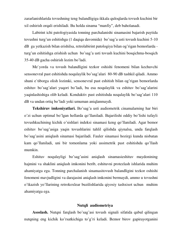 zararlanishlarida tovushning teng balandligiga ikkala quloqlarda tovush kuchini bir 
xil oshirish orqali erishiladi. Bu holda sinama “manfiy”, deb baholanadi. 
Labirint ichi patologiyasida tonning parchalanishi sinamasini bajarish paytida 
tovushni turg’un eshitishga (1 daqiqa davomida)  bo’sag’a usti tovush kuchini 5-10 
dB  ga yetkazish bilan erishilsa, retrolabirint patologiya bilan og’rigan bemorlarda - 
turg’un eshitishga erishish uchun  bo’sag’a usti tovush kuchini bosqichma-bosqich 
35-40 dB gacha oshirish lozim bo’ladi.  
Me`yorda va tovush balandligini tezkor oshishi fenomeni bilan kechuvchi 
sensonevral past eshitishda noqulaylik bo’sag’alari  80-90 dB tashkil qiladi. Ammo  
shuni e`tiborga olish lozimki, sensonevral past eshitish bilan og’rigan bemorlarda 
eshituv bo’sag’alari yuqori bo’ladi, bu esa noqulaylik va eshituv bo’sag’alarini 
yaqinlashishiga olib keladi. Konduktiv past eshitishda noqulaylik bo’sag’alari 110 
dB va undan ortiq bo’ladi yoki umuman aniqlanmaydi. 
Tekshiruv imkoniyatlari. Bo’sag’a usti audiometrik cinamalarning har biri 
o’zi uchun optimal bo’lgan hollarda qo’llaniladi. Bajarilishi oddiy bo’lishi tufayli 
tovushkuchining kichik o’sishlari indeksi sinamasi keng qo’llaniladi. Agar bemor 
eshituv bo’sag’asiga yaqin tovushlarini tahlil qilishda qiynalsa, unda farqlash 
bo’sag’asini aniqlash sinamasi bajariladi. Fauler sinamasi hozirgi kunda nisbatan 
kam qo’llaniladi, uni bir tomonlama yoki assimetrik past eshitishda qo’llash 
mumkin. 
Eshituv noqulayligi bo’sag’asini aniqlash sinamasieshituv maydonining 
hajmini va shaklini aniqlash imkonini berib, eshituvni protezlash ishlarida muhim 
ahamiyatga ega. Tonning parchalanish sinamasitovush balandligini tezkor oshishi 
fenomeni mavjudligini va darajasini aniqlash imkonini bermaydi, ammo u tovushni 
o’tkazish yo’llarining retrokoxlear buzilishlarida qiyosiy tashxisot uchun  muhim 
ahamiyatga ega.  
 
Nutqli  audiometriya 
Asoslash. Nutqni farqlash bo’sag’asi tovush signali sifatida qabul qilingan 
nutqning eng kichik ko’rsatkichiga to’g’ri keladi. Bemor birov gapirayotganini 
