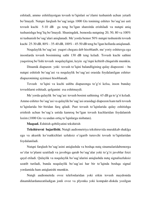 eshitadi, ammo eshitilayotgan tovush to’lqinlari so’zlarni tushunish uchun yetarli 
bo’lmaydi. Nutqni farqlash bo’sag’asiga 1000 Gts tonining eshituv bo’sag’asi usti 
tovush kuchi  5-10 dB  ga teng bo’lgan sharoitda erishiladi va nutqni aniq 
tushunishga bog’liq bo’lmaydi. Shuningdek, bemorda nutqning 20, 50, 80 va 100% 
ni tushunish bo’sag’alari aniqlanadi. Me`yorda bemor 50% nutqni tushunishi tovush 
kuchi  25-30 dB, 80% - 35-40 dB, 100% - 45-50 dB teng bo’lgan hollarda aniqlanadi. 
Noqulaylik bo’sag’asi  yuqori chegara deb hisoblanib, me`yoriy eshituvga ega 
insonlarda tovush bosimining sathi 130 dB teng keladi. Tovush kuchi sathini 
yuqoriroq bo’lishi tovush  noqulayligini, keyin  og’riqni keltirib chiqarishi mumkin. 
Dinamik diapazon  yoki  tovush to’lqini balandligining qulay diapozoni – bu 
nutqni eshitish bo’sag’asi va noqulaylik bo’sag’asi orasida foydalanilgan eshituv 
diapazonining ayirmasi hisoblanadi.  
Tovush  to’lqini va kuchi ushbu diapazonga to’g’ri kelsa, inson bunday 
tovushlarni eshitadi, qolganini  esa eshitmaydi. 
Me`yorda qulaylik  bo’sag’asi  tovush bosimi sathining  65 dB ga to’g’ri keladi. 
Ammo eshituv bo’sag’asi va qulaylik bo’sag’asi orasidagi diapozon ham turli tovush 
to’lqinlarida bir–biridan farq qiladi. Past tovush to’lqinlarida qulay eshitishga 
erishish uchun bo’sag’a ustida kamroq bo’lgan tovush kuchlaridan foydalanish 
lozim (1000 Gts va undan ortiq to’lqinlarga nisbatan). 
Maqsad. Eshitish qobiliyatini tekshirish 
Tekshiruvni  bajarilishi. Nutqli audiometriya tekshiruvida murakkab shaklga 
ega va akustik ko’rsatkichlari uzluksiz o’zgarib turuvchi tovush to’lqinlaridan 
foydalaniladi. 
Nutqni farqlash bo’sag’asini aniqlashda va boshqa nutq sinamalaridabemorga 
so’zlar to’plami uzatiladi va javobiga qarab bo’sag’alar yoki to’g’ri javoblar foizi 
qayd etiladi. Qulaylik va noqulaylik bo’sag’alarini aniqlashda nutq signaliuzluksiz 
uzatib turiladi, bunda noqulaylik bo’sag’asi har bir to’lqinda boshqa signal 
yordamida ham aniqlanishi mumkin.  
Nutqli audiometrda ovoz telefonlaridan yoki erkin tovush maydonida 
dinamiklardanuzatiladigan jonli ovoz va plyonka yoki kompakt-diskda yozilgan 
