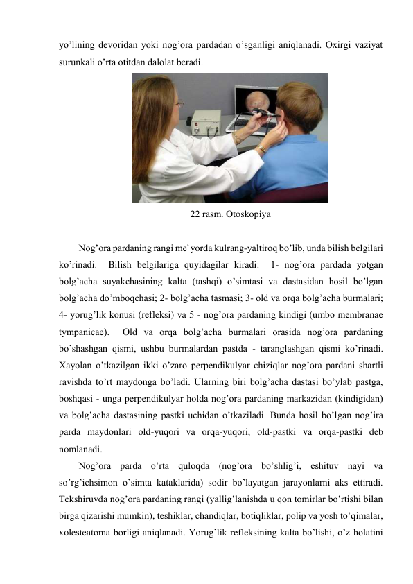 yo’lining devoridan yoki nog’ora pardadan o’sganligi aniqlanadi. Oxirgi vaziyat 
surunkali o’rta otitdan dalolat beradi. 
 
22 rasm. Otoskopiya 
 
Nog’ora pardaning rangi me`yorda kulrang-yaltiroq bo’lib, unda bilish belgilari 
ko’rinadi.  Bilish belgilariga quyidagilar kiradi:  1- nog’ora pardada yotgan 
bolg’acha suyakchasining kalta (tashqi) o’simtasi va dastasidan hosil bo’lgan  
bolg’acha do’mboqchasi; 2- bolg’acha tasmasi; 3- old va orqa bolg’acha burmalari;  
4- yorug’lik konusi (refleksi) va 5 - nog’ora pardaning kindigi (umbo membranae 
tympanicae).  Old va orqa bolg’acha burmalari orasida nog’ora pardaning 
bo’shashgan qismi, ushbu burmalardan pastda - taranglashgan qismi ko’rinadi. 
Xayolan o’tkazilgan ikki o’zaro perpendikulyar chiziqlar nog’ora pardani shartli 
ravishda to’rt maydonga bo’ladi. Ularning biri bolg’acha dastasi bo’ylab pastga, 
boshqasi - unga perpendikulyar holda nog’ora pardaning markazidan (kindigidan)  
va bolg’acha dastasining pastki uchidan o’tkaziladi. Bunda hosil bo’lgan nog’ira 
parda maydonlari old-yuqori va orqa-yuqori, old-pastki va orqa-pastki deb 
nomlanadi. 
Nog’ora parda o’rta quloqda (nog’ora bo’shlig’i, eshituv nayi va 
so’rg’ichsimon o’simta kataklarida) sodir bo’layatgan jarayonlarni aks ettiradi. 
Tekshiruvda nog’ora pardaning rangi (yallig’lanishda u qon tomirlar bo’rtishi bilan 
birga qizarishi mumkin), teshiklar, chandiqlar, botiqliklar, polip va yosh to’qimalar, 
xolesteatoma borligi aniqlanadi. Yorug’lik refleksining kalta bo’lishi, o’z holatini 
