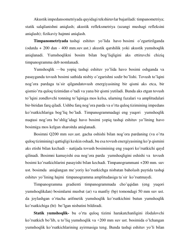 Akustik impedansometriyada quyidagi tekshiruvlar bajariladi: timpanometriya; 
statik salqilanishni aniqlash; akustik refleksmetriya (uzangi mushagi refleksini  
aniqlash); fizikaviy hajmni aniqlash. 
Timpanometriyada tashqi  eshituv  yo’lida  havo bosimi  o’zgartirilganda  
(odatda + 200 dan - 400 mm.suv.ust.) akustik qarshilik yoki akustik yumshoqlik 
aniqlanadi. Yumshoqlikni bosim bilan bog’liqligini aks ettiruvchi chiziq 
timpanogramma deb nomlanadi. 
Yumshoqlik —bu yopiq tashqi eshituv yo’lida havo bosimi oshganda va 
pasayganda tovush bosimi sathida nisbiy o’zgarishni sodir bo’lishi. Tovush to’lqini 
nog’ora pardaga ta`sir qilgandatovush energiyasining bir qismi aks etca, bir 
qismio’rta quloq tizimidan o’tadi va yana bir qismi yutiladi. Bunda aks etgan tovush 
to’lqini zondlovchi tonning to’lqiniga mos kelsa, ularning fazalari va amplitudalari 
bir-biridan farq qiladi. Ushbu farq nog’ora parda va o’rta quloq tizimining impedans 
ko’rsatkichlariga bog’liq bo’ladi. Timpanogrammadagi eng yuqori  yumshoqlik 
nuqtasi nog’ora bo’shlig’idagi havo bosimi yopiq tashqi eshituv yo’lining havo 
bosimiga mos kelgan sharoitda aniqlanadi.  
Bosimni Q200 mm suv.ust. gacha oshishi bilan nog’ora pardaning (va o’rta 
quloq tizimining) qattiqligi keskin oshadi, bu esa tovush energiyasining ko’p qismini 
aks etishi bilan kechadi – natijada tovush bosimining eng yuqori ko’rsatkichi qayd 
qilinadi. Bosimni kamayishi esa nog’ora parda  yumshoqligini oshishi va  tovush 
bosimi ko’rsatkichlarini pasayishi bilan kechadi. Timpanogrammani +200 mm. suv 
ust. bosimda  aniqlangan me`yoriy ko’rsatkichga nisbatan baholash paytida tashqi 
eshituv yo’lining hajmi  timpanogramma amplitudasiga ta`sir  ko’rsatmaydi.  
Timpanogramma gradienti timpanogrammada cho’qqidan (eng yuqori 
yumshoqlikdan) bosimlarni musbat (ar) va manfiy (bp) tomondagi 50 mm suv ust. 
da joylashgan o’rtacha arifmetik yumshoqlik ko’rsatkichini butun yumshoqlik 
ko’rsatkichiga (ht)  bo’lgan nisbatini bildiradi. 
Statik yumshoqlik- bu o’rta quloq tizimi harakatchanligini ifodalovchi 
ko’rsatkich bo’lib, u to’liq yumshoqlik va +200 mm suv ust. bosimida o’lchangan 
yumshoqlik ko’rsatkichlarining ayirmasiga teng. Bunda tashqi eshituv yo’li bilan 
