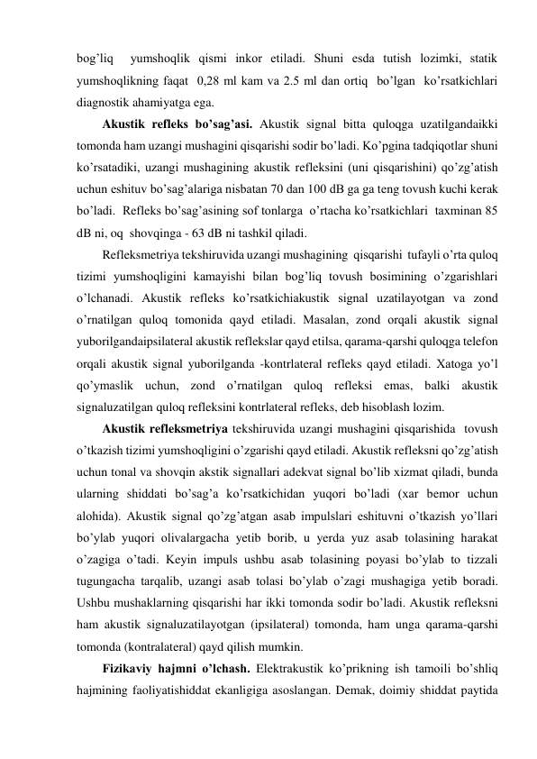 bog’liq  yumshoqlik qismi inkor etiladi. Shuni esda tutish lozimki, statik 
yumshoqlikning faqat  0,28 ml kam va 2.5 ml dan ortiq  bo’lgan  ko’rsatkichlari 
diagnostik ahamiyatga ega. 
Akustik refleks bo’sag’asi. Akustik signal bitta quloqga uzatilgandaikki 
tomonda ham uzangi mushagini qisqarishi sodir bo’ladi. Ko’pgina tadqiqotlar shuni 
ko’rsatadiki, uzangi mushagining akustik refleksini (uni qisqarishini) qo’zg’atish 
uchun eshituv bo’sag’alariga nisbatan 70 dan 100 dB ga ga teng tovush kuchi kerak 
bo’ladi.  Refleks bo’sag’asining sof tonlarga  o’rtacha ko’rsatkichlari  taxminan 85 
dB ni, oq  shovqinga - 63 dB ni tashkil qiladi. 
Refleksmetriya tekshiruvida uzangi mushagining  qisqarishi  tufayli o’rta quloq 
tizimi yumshoqligini kamayishi bilan bog’liq tovush bosimining o’zgarishlari 
o’lchanadi. Akustik refleks ko’rsatkichiakustik signal uzatilayotgan va zond 
o’rnatilgan quloq tomonida qayd etiladi. Masalan, zond orqali akustik signal 
yuborilgandaipsilateral akustik reflekslar qayd etilsa, qarama-qarshi quloqga telefon 
orqali akustik signal yuborilganda -kontrlateral refleks qayd etiladi. Xatoga yo’l 
qo’ymaslik uchun, zond o’rnatilgan quloq refleksi emas, balki akustik 
signaluzatilgan quloq refleksini kontrlateral refleks, deb hisoblash lozim. 
Akustik refleksmetriya tekshiruvida uzangi mushagini qisqarishida  tovush 
o’tkazish tizimi yumshoqligini o’zgarishi qayd etiladi. Akustik refleksni qo’zg’atish 
uchun tonal va shovqin akstik signallari adekvat signal bo’lib xizmat qiladi, bunda 
ularning shiddati bo’sag’a ko’rsatkichidan yuqori bo’ladi (xar bemor uchun 
alohida). Akustik signal qo’zg’atgan asab impulslari eshituvni o’tkazish yo’llari 
bo’ylab yuqori olivalargacha yetib borib, u yerda yuz asab tolasining harakat 
o’zagiga o’tadi. Keyin impuls ushbu asab tolasining poyasi bo’ylab to tizzali 
tugungacha tarqalib, uzangi asab tolasi bo’ylab o’zagi mushagiga yetib boradi. 
Ushbu mushaklarning qisqarishi har ikki tomonda sodir bo’ladi. Akustik refleksni 
ham akustik signaluzatilayotgan (ipsilateral) tomonda, ham unga qarama-qarshi 
tomonda (kontralateral) qayd qilish mumkin. 
Fizikaviy hajmni o’lchash. Elektrakustik ko’prikning ish tamoili bo’shliq 
hajmining faoliyatishiddat ekanligiga asoslangan. Demak, doimiy shiddat paytida 

