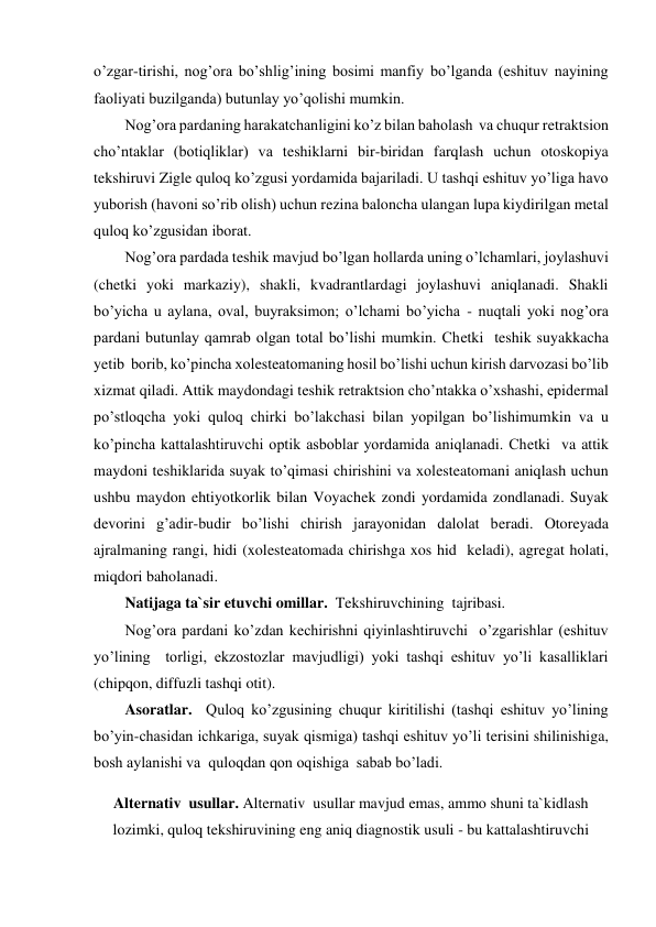 o’zgar-tirishi, nog’ora bo’shlig’ining bosimi manfiy bo’lganda (eshituv nayining 
faoliyati buzilganda) butunlay yo’qolishi mumkin. 
Nog’ora pardaning harakatchanligini ko’z bilan baholash  va chuqur retraktsion 
cho’ntaklar (botiqliklar) va teshiklarni bir-biridan farqlash uchun otoskopiya 
tekshiruvi Zigle quloq ko’zgusi yordamida bajariladi. U tashqi eshituv yo’liga havo 
yuborish (havoni so’rib olish) uchun rezina baloncha ulangan lupa kiydirilgan metal  
quloq ko’zgusidan iborat.  
Nog’ora pardada teshik mavjud bo’lgan hollarda uning o’lchamlari, joylashuvi 
(chetki yoki markaziy), shakli, kvadrantlardagi joylashuvi aniqlanadi. Shakli 
bo’yicha u aylana, oval, buyraksimon; o’lchami bo’yicha - nuqtali yoki nog’ora 
pardani butunlay qamrab olgan total bo’lishi mumkin. Chetki  teshik suyakkacha 
yetib  borib, ko’pincha xolesteatomaning hosil bo’lishi uchun kirish darvozasi bo’lib 
xizmat qiladi. Attik maydondagi teshik retraktsion cho’ntakka o’xshashi, epidermal 
po’stloqcha yoki quloq chirki bo’lakchasi bilan yopilgan bo’lishimumkin va u 
ko’pincha kattalashtiruvchi optik asboblar yordamida aniqlanadi. Chetki  va attik  
maydoni teshiklarida suyak to’qimasi chirishini va xolesteatomani aniqlash uchun 
ushbu maydon ehtiyotkorlik bilan Voyachek zondi yordamida zondlanadi. Suyak 
devorini g’adir-budir bo’lishi chirish jarayonidan dalolat beradi. Otoreyada 
ajralmaning rangi, hidi (xolesteatomada chirishga xos hid  keladi), agregat holati, 
miqdori baholanadi. 
Natijaga ta`sir etuvchi omillar.  Tekshiruvchining  tajribasi. 
Nog’ora pardani ko’zdan kechirishni qiyinlashtiruvchi  o’zgarishlar (eshituv 
yo’lining  torligi, ekzostozlar mavjudligi) yoki tashqi eshituv yo’li kasalliklari 
(chipqon, diffuzli tashqi otit). 
Asoratlar.  Quloq ko’zgusining chuqur kiritilishi (tashqi eshituv yo’lining 
bo’yin-chasidan ichkariga, suyak qismiga) tashqi eshituv yo’li terisini shilinishiga, 
bosh aylanishi va  quloqdan qon oqishiga  sabab bo’ladi. 
Alternativ  usullar. Alternativ  usullar mavjud emas, ammo shuni ta`kidlash 
lozimki, quloq tekshiruvining eng aniq diagnostik usuli - bu kattalashtiruvchi 
