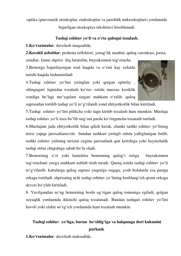 optika (pnevmatik otoskoplar, endoskoplar va jarrohlik mikroskoplari) yordamida 
bajarilgan otoskopiya tekshiruvi hisoblanadi.  
Tashqi eshituv yo‘li va o‘rta quloqni tozalash. 
1.Ko‘rsatmalar: davolash maqsadida. 
2.Kerakli asboblar: peshona reflektori, yorug‘lik manbai, quloq varonkasi, paxta,  
zondlar, Janne shprisi  iliq furatsilin, buyraksimon tog‘oracha. 
3.Bemorga bajarilayotgan usul haqida va o‘zini kay xolatda 
tutishi haqida tushuntiriladi  
4.Tashqi eshituv yo‘lini yiringlan yoki qotgan epiteliy , 
oltingugurt tiqinidan tozalash ko‘ruv ostida maxsus kesiklik 
zondiga bo‘lagi mo‘yqalam singari mahkam o‘ralib, quloq 
suprasidan tortilib tashqi yo‘li to‘g‘rilanib zond ehtiyotkorlik bilan kiritiladi. 
5.Tashqi  eshituv yo‘lini pilikcha yoki tiqin kiritib tozalash ham mumkin. Muolaja 
tashqi eshituv yo‘li toza bo‘lib nog‘ora parda ko‘ringuncha tozanaib turiladi. 
6.Muolajani juda ehtiyotkorlik bilan qilish kerak, chunki tashki eshituv yo‘lining 
terisi yupqa jaroxatlanuvchi  bundan tashkari yiringli otitda yalliglanigan bulib, 
tashki eshituv yulining terisini ozgina jaroxatlash qon ketishiga yoki keyinchalik 
tashqi otitni chiqishiga sabab bo‘la oladi. 
7.Bemorning o‘zi yoki hamshira bemorning qulog‘i ostiga  buyraksimon 
tog‘orachani yuzga mahkam ushlab tirab turadi. Quruq ostida tashqi eshituv yo‘li 
to‘g‘rilanib, kattalarga quloq suprasi yuqoriga orqaga, yosh bolalarda esa pastga 
orkaga tortiladi, shprisning uchi tashqi eshituv yo‘lining boshlang‘ich qismi orkaga 
devori bo‘ylab kiritiladi. 
8. Yuvilgandan so‘ng bemorning boshi og‘rigan quloq tomoniga egiladi, qolgan 
suyuqlik yordamida ikkinchi quloq tozalanadi. Bundan tashqari eshituv yo‘lini 
havoli yoki elektr so‘rg‘ich yordamida ham tozalash mumkin. 
   
Tashqi eshituv  yo‘liga, burun  bo‘shlig‘iga va halqumga dori kukunini 
purkash. 
1.Ko‘rsatmalar: davolash maksadida. 
