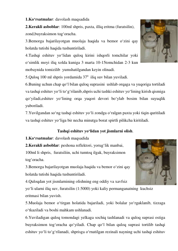 1.Ko‘rsatmalar: davolash maqsadida 
2.Kerakli asboblar: 100ml shpris, paxta, illiq eritma (furatsilin), 
zond,buyraksimon tog‘oracha. 
3.Bemorga bajarilayotgan muolaja haqida va bemor o‘zini qay 
holatda tutishi haqida tushuntiriladi. 
4.Tashqi eshituv yo‘lidan quloq kirini ishqorli tomchilar yoki 
o‘simlik moyi iliq xolda kuniga 3 marta 10-15tomchidan 2-3 kun 
mobaynida tomizilib  yumshatilgandan keyin olinadi. 
5.Quloq 100 ml shpris yordamida 370  iliq suv bilan yuviladi. 
6.Buning uchun chap qo‘l bilan quloq suprasini  ushlab orqaga va yuqoriga tortiladi 
va tashqi eshituv yo‘li to‘g‘rilanib,shpris uchi tashki eshituv yo‘lining kirish qismiga 
qo‘yiladi,eshituv yo‘lining orqa yuqori devori bo‘ylab bosim bilan suyuqlik 
yuboriladi. 
7.Yuvilgandan so‘ng tashqi eshituv yo‘li zondga o‘ralgan paxta yoki tiqin quritiladi 
va tashqi eshituv yo‘liga bir necha minutga borat spirtli pilikcha kiritiladi. 
Tashqi eshituv yo‘lidan yot jismlarni olish. 
1.Ko‘rsatmalar: davolash maqsadida 
2.Kerakli asboblar: peshona reflektori, yorug‘lik manbai, 
100ml li shpris,  furatsiliin, uchi tumtoq ilgak, buyraksimon 
tog‘oracha. 
3.Bemorga bajarilayotgan muolaja haqida va bemor o‘zini qay 
holatda tutishi haqida tushuntiriladi. 
4.Quloqdan yot jismlarnining olishning eng oddiy va xavfsiz 
yo‘li ularni iliq suv, furatsilin (1:5000) yoki kaliy permanganatning  kuchsiz 
eritmasi bilan yuvish. 
5.Muolaja bemor o‘tirgan holatida bajariladi, yoki bolalar yo‘rgaklanib, tizzaga 
o‘tkaziladi va boshi mahkam ushlanadi. 
6.Yuviladigan quloq tomondagi yelkaga sochiq tashlanadi va quloq suprasi ostiga  
buyraksimon tog‘oracha qo‘yiladi. Chap qo‘l bilan quloq suprasi tortilib tashqi 
eshituv yo‘li to‘g‘rilanadi, shprisga o‘rnatilgan rezinali nayning uchi tashqi eshituv 
