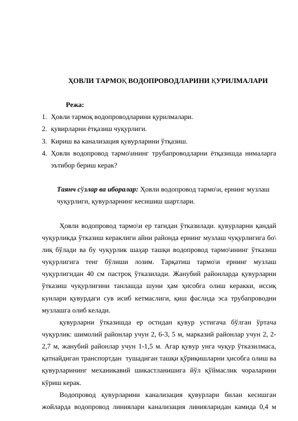ҲОВЛИ ТАРМОҚ ВОДОПРОВОДЛАРИНИ ҚУРИЛМАЛАРИ
Режа:
1. Ҳовли тармоқ водопроводларини қурилмалари.
2. қувирларни ётқазиш чуқурлиги.
3. Кириш ва канализация қувурларини ўтқазиш.
4. Ҳовли водопровод тармо\ининг трубапроводларни ётқазишда нималарга
эътибор бериш керак?
Таянч сўзлар ва иборалар: Ҳовли водопровод тармо\и, ернинг музлаш 
чуқурлиги, қувурларнинг кесишиш шартлари.
Ҳовли водопровод тармо\и ер тагидан ўтказилади. қувурларни қандай
чуқурликда ўтказиш кераклиги айни районда ернинг музлаш чуқурлигига бо\
лиқ бўлади ва бу чуқурлик шаҳар ташқи водопровод тармо\ининг ўтказиш
чуқурлигига  тенг  бўлиши  лозим.  Тарқатиш  тармо\и  ернинг  музлаш
чуқурлигидан 40 см пастроқ ўтказилади. Жанубий районларда қувурларни
ўтказиш  чуқурлигини  танлашда  шуни  ҳам  ҳисобга  олиш  керакки,  иссиқ
кунлари қувурдаги сув исиб кетмаслиги, қиш фаслида эса трубапроводни
музлашга олиб келади.
қувурларни  ўтказишда  ер  остидан  қувур  устигача  бўлган  ўртача
чуқурлик: шимолий районлар учун 2, 6-3, 5 м, марказий районлар учун 2, 2-
2,7 м, жанубий районлар учун 1-1,5 м. Агар қувур унга чуқур ўтказилмаса,
қатнайдиган транспортдан  тушадиган ташқи қўриқишларни ҳисобга олиш ва
қувурларининг  механикавий  шикастланишига  йўл  қўймаслик  чораларини
кўриш керак.
Водопровод  қувурларини  канализация  қувурлари  билан  кесишган
жойларда водопровод линиялари канализация линияларидан камида 0,4 м
