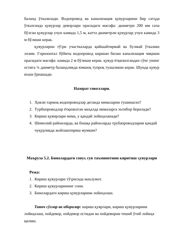 баланд  ўтказилади.  Водопровод  ва  канализация  қувурларини  бир  сатҳда
ўтказганда қувурлар деворлари орасидаги масофа: диаметри 200 мм гача
бўлган қувурлар учун камида 1,5 м, катта диаметрли қувурлар учун камида 3
м бўлиши керак.
қувурларни  тў\ри  участкаларда  қийшайтирмай  ва  булмай  ўтказиш
лозим. Горизонтал бўйича водопровод кириши билан канализация чиқиши
орасидаги масофа: камида 2 м бўлиши керак. қувур ётқизилгандан сўнг унинг
остига ¼ даиметр баландликда юмшоқ тупроқ тушалиши керак. Шунда қувур
яхши ўрнашади.
Назорат соволлари.
1. Ҳовли тармоқ водопроводлар деганда нималарни тушинасиз?
2. Турбопроводлар ётқизилган маҳалда нималарга эътибор берилади?
3. Кириш қувирлари нима, у қандай лойиҳаланади?
4. Шимолий районларда, ва бошқа районларда трубапроводларни қандай 
чуқурликда жойлаштириш мумкин?
Маъруза 5.2. Бинолардаги совуқ сув таъминотини киритиш қувурлари
Режа:
1. Кириш қувурлари тў\рисида маълумот.
2. Кириш қувурларининг сони.
3. Бинолардаги кириш қувурларини лойиҳалаш.
Таянч сўзлар ва иборалар: кириш қуврлари, кириш қувурларини 
лойиҳалаш, пойдевор, пойдевор остидан ва пойдеворни тешиб ўтиб лойиҳа 
қилиш.
 
