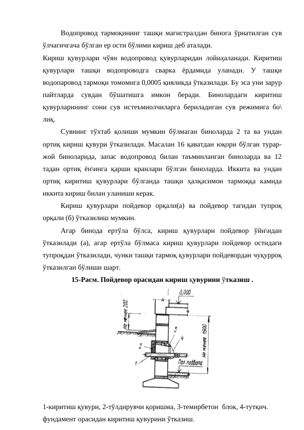 Водопровод тармоқининг ташқи магистралдан бинога ўрнатилган сув
ўлчагичгача бўлган ер ости бўлими кириш деб аталади.
Кириш қувурлари чўян водопровод қувурларидан лойиҳаланади. Киритиш
қувурлари  ташқи  водопроводга  сварка  ёрдамида  уланади.  У  ташқи
водопаровод тармоқи томомнга 0,0005 қияликда ўтказилади. Бу эса уни зарур
пайтларда  сувдан  бўшатишга  имкон  беради.  Бинолардаги  киритиш
қувурларининг сони сув истеъмиолчиларга бериладиган сув режимига бо\
лиқ.
Сувнинг тўхтаб қолиши мумкин бўлмаган биноларда 2 та ва ундан
ортиқ кириш қувури ўтказилади. Масалан 16 қаватдан юқори бўлган турар-
жой биноларида, запас водопровод билан таъминланган биноларда ва 12
тадан ортиқ ён\инга қарши кранлари бўлган биноларда. Иккита ва ундан
ортиқ  киритиш  қувурлари  бўлганда  ташқи  ҳалқасимон  тармоққа  камида
иккита кириш билан уланиши керак.
Кириш  қувурлари  пойдевор  орқали(а)  ва  пойдевор  тагидан  тупроқ
орқали (б) ўтказилиш мумкин.
Агар  бинода  ертўла  бўлса,  кириш  қувурлари  пойдевор  ўйи\идан
ўтказилади (а), агар ертўла бўлмаса кириш қувурлари пойдевор остидаги
тупроқдан ўтказилади, чунки ташқи тармоқ қувурлари пойдевордан чуқурроқ
ўтказилган бўлиши шарт. 
15-Расм. Пойдевор орасидан кириш қувурини ўтказиш . 
1-киритиш қувури, 2-тўлдирувчи қоришма, 3-темирбетон  блок, 4-тутқич.
фундамент орасидан киритиш қувурини ўтказиш.
