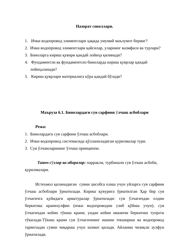 Назорат соволлари.
1.   Ички водопровод элиментлари ҳақида умумий маълумот беринг?
2. Ички водопровод элиментлари қайсилар, уларнинг вазмфаси ва турлари?
3. Биноларга кириш қувири қандай лойиҳа қилинади?
4.   Фундаментли ва фундаментсиз биноларда кириш қуврлар қандай 
лойиҳаланади?
5.   Кириш қуврлари материалига кўра қандай бўлади?
Маъруза 6.1. Бинолардаги сув сарфини ўлчаш асбоблари 
Режа:
1. Бинолардаги сув сарфини ўлчаш асбоблари.
2. Ички водопровод системасида қўлланиладиган қурилмалар тури.
3. Сув ўлчамларининг ўлчаш принциппи.     
Таянч сўзлар ва иборалар: парракли, турбинали сув ўлчаш асбоби, 
қурилмалари.
Истеъмол қилинадиган  сувни ҳисобга олиш учун уйларга сув сарфини
ўлчаш  асбоблари  ўрнатилади.  Кириш  қувурига  ўрнатилган  Ҳар  бир  сув
ўлчагичга  қуйидаги  арматуралар  ўрнатилади:  сув  ўлчагичдан  олдин
беркитиш  кранизулфин  (ички  водопроводни  узиб  қўйиш  учун);  сув
ўлчагичдан  кейин тўкиш крани;  ундан кейин иккинчи беркитиш  тупро\и
тўкилади.Тўкиш крани сув ўлчагичнинг ишини текшириш ва водопровод
тармо\идан сувни чиқариш учун хизмат қилади. Айланма чизиқли зулфун
ўрнатилади.
