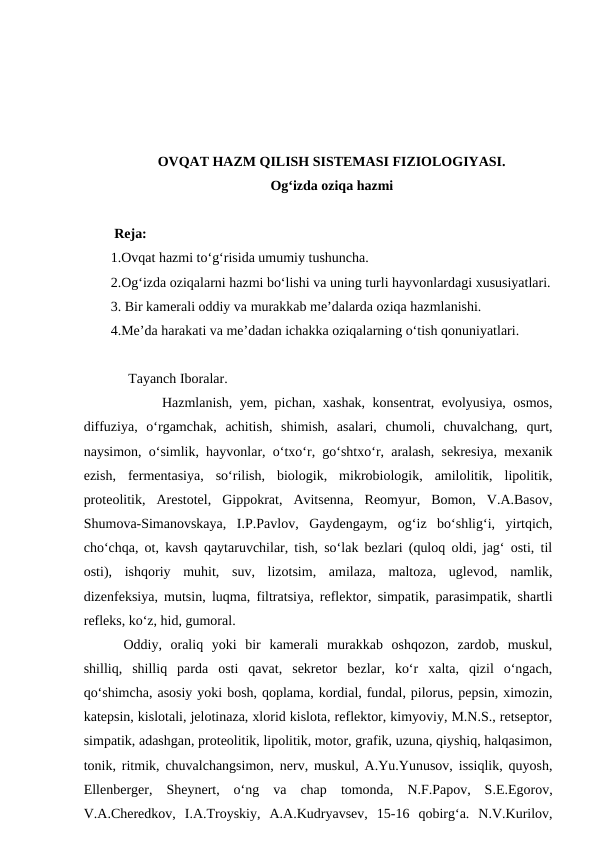 OVQAT HAZM QILISH SISTEMASI FIZIOLOGIYASI. 
Og‘izda oziqa hazmi 
 Reja:
1.Ovqat hazmi to‘g‘risida umumiy tushuncha.
2.Og‘izda oziqalarni hazmi bo‘lishi va uning turli hayvonlardagi xususiyatlari.
3. Bir kamerali oddiy va murakkab me’dalarda oziqa hazmlanishi.
4.Me’da harakati va me’dadan ichakka oziqalarning o‘tish qonuniyatlari.
     Tayanch Iboralar.
 Hazmlanish, yem, pichan, xashak, konsentrat, evolyusiya, osmos,
diffuziya,  o‘rgamchak,  achitish,  shimish,  asalari,  chumoli,  chuvalchang,  qurt,
naysimon, o‘simlik, hayvonlar, o‘txo‘r, go‘shtxo‘r, aralash, sekresiya, mexanik
ezish,  fermentasiya,  so‘rilish,  biologik,  mikrobiologik,  amilolitik,  lipolitik,
proteolitik,  Arestotel,  Gippokrat,  Avitsenna,  Reomyur,  Bomon,  V.A.Basov,
Shumova-Simanovskaya,  I.P.Pavlov,  Gaydengaym,  og‘iz  bo‘shlig‘i,  yirtqich,
cho‘chqa, ot, kavsh qaytaruvchilar, tish, so‘lak bezlari (quloq oldi, jag‘ osti, til
osti),  ishqoriy  muhit,  suv,  lizotsim,  amilaza,  maltoza,  uglevod,  namlik,
dizenfeksiya, mutsin, luqma, filtratsiya, reflektor, simpatik, parasimpatik, shartli
refleks, ko‘z, hid, gumoral.
Oddiy,  oraliq  yoki  bir  kamerali  murakkab  oshqozon,  zardob,  muskul,
shilliq,  shilliq  parda  osti  qavat,  sekretor  bezlar,  ko‘r  xalta,  qizil  o‘ngach,
qo‘shimcha, asosiy yoki bosh, qoplama, kordial, fundal, pilorus, pepsin, ximozin,
katepsin, kislotali, jelotinaza, xlorid kislota, reflektor, kimyoviy, M.N.S., retseptor,
simpatik, adashgan, proteolitik, lipolitik, motor, grafik, uzuna, qiyshiq, halqasimon,
tonik, ritmik, chuvalchangsimon, nerv, muskul, A.Yu.Yunusov, issiqlik, quyosh,
Ellenberger,  Sheynert,  o‘ng  va  chap  tomonda,  N.F.Papov,  S.E.Egorov,
V.A.Cheredkov,  I.A.Troyskiy,  A.A.Kudryavsev,  15-16  qobirg‘a.  N.V.Kurilov,
