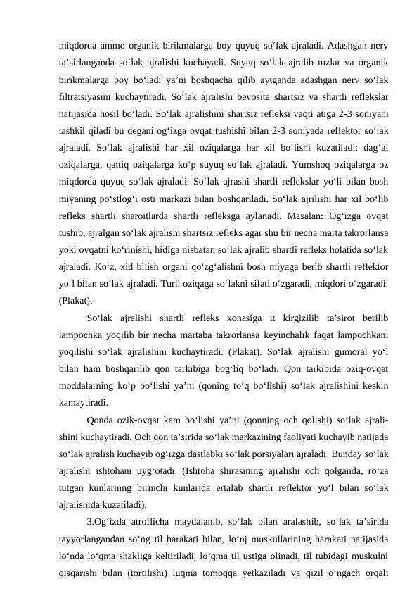 miqdorda ammo organik birikmalarga boy quyuq so‘lak ajraladi. Adashgan nerv
ta’sirlanganda so‘lak ajralishi kuchayadi. Suyuq so‘lak ajralib tuzlar va organik
birikmalarga boy bo‘ladi ya’ni boshqacha qilib aytganda adashgan nerv so‘lak
filtratsiyasini kuchaytiradi. So‘lak ajralishi bevosita shartsiz va shartli reflekslar
natijasida hosil bo‘ladi. So‘lak ajralishini shartsiz refleksi vaqti atiga 2-3 soniyani
tashkil qiladi bu degani og‘izga ovqat tushishi bilan 2-3 soniyada reflektor so‘lak
ajraladi.  So‘lak  ajralishi  har  xil  oziqalarga  har  xil  bo‘lishi  kuzatiladi:  dag‘al
oziqalarga, qattiq oziqalarga ko‘p  suyuq  so‘lak ajraladi. Yumshoq oziqalarga oz
miqdorda quyuq so‘lak ajraladi. So‘lak ajrashi shartli reflekslar yo‘li bilan bosh
miyaning po‘stlog‘i osti markazi bilan boshqariladi. So‘lak ajrilishi har xil bo‘lib
refleks  shartli  sharoitlarda  shartli  refleksga  aylanadi.  Masalan:  Og‘izga  ovqat
tushib, ajralgan so‘lak ajralishi shartsiz refleks agar shu bir necha marta takrorlansa
yoki ovqatni ko‘rinishi, hidiga nisbatan so‘lak ajralib shartli refleks holatida so‘lak
ajraladi. Ko‘z, xid bilish organi qo‘zg‘alishni bosh miyaga berib shartli reflektor
yo‘l bilan so‘lak ajraladi. Turli oziqaga so‘lakni sifati o‘zgaradi, miqdori o‘zgaradi.
(Plakat).
So‘lak  ajralishi  shartli  refleks  xonasiga  it  kirgizilib  ta’sirot  berilib
lampochka  yoqilib bir necha martaba takrorlansa keyinchalik faqat lampochkani
yoqilishi so‘lak ajralishini kuchaytiradi. (Plakat). So‘lak ajralishi gumoral yo‘l
bilan ham boshqarilib qon tarkibiga bog‘liq bo‘ladi. Qon tarkibida oziq-ovqat
moddalarning ko‘p bo‘lishi ya’ni (qoning to‘q bo‘lishi) so‘lak ajralishini keskin
kamaytiradi.
Qonda ozik-ovqat kam bo‘lishi ya’ni (qonning och qolishi) so‘lak ajrali-
shini kuchaytiradi. Och qon ta’sirida so‘lak markazining faoliyati kuchayib natijada
so‘lak ajralish kuchayib og‘izga dastlabki so‘lak porsiyalari ajraladi. Bunday so‘lak
ajralishi ishtohani uyg‘otadi. (Ishtoha shirasining ajralishi och qolganda, ro‘za
tutgan  kunlarning  birinchi  kunlarida  ertalab  shartli  reflektor  yo‘l  bilan  so‘lak
ajralishida kuzatiladi).
3.Og‘izda  atroflicha  maydalanib,  so‘lak  bilan  aralashib, so‘lak  ta’sirida
tayyorlangandan so‘ng til harakati bilan, lo‘nj muskullarining harakati natijasida
lo‘nda lo‘qma shakliga keltiriladi, lo‘qma til ustiga olinadi, til tubidagi muskulni
qisqarishi  bilan (tortilishi)  luqma tomoqqa yetkaziladi va qizil o‘ngach orqali
