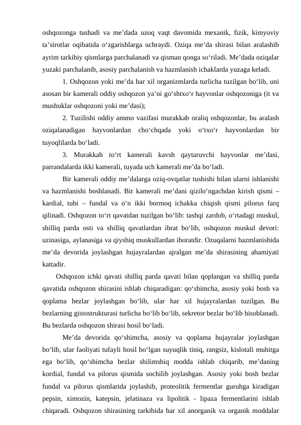 oshqozonga tushadi va me’dada uzoq vaqt davomida mexanik, fizik, kimyoviy
ta’sirotlar oqibatida o‘zgarishlarga uchraydi. Oziqa me’da shirasi bilan aralashib
ayrim tarkibiy qismlarga parchalanadi va qisman qonga so‘riladi. Me’dada oziqalar
yuzaki parchalanib, asosiy parchalanish va hazmlanish ichaklarda yuzaga keladi.
1. Oshqozon yoki me’da har xil organizmlarda turlicha tuzilgan bo‘lib, uni
asosan bir kamerali oddiy oshqozon ya’ni go‘shtxo‘r hayvonlar oshqozoniga (it va
mushuklar oshqozoni yoki me’dasi);
2. Tuzilishi oddiy ammo vazifasi murakkab oraliq oshqozonlar, bu aralash
oziqalanadigan  hayvonlardan  cho‘chqada  yoki  o‘txo‘r  hayvonlardan  bir
tuyoqlilarda bo‘ladi.
3.  Murakkab  to‘rt  kamerali  kavsh  qaytaruvchi  hayvonlar  me’dasi,
parrandalarda ikki kamerali, tuyada uch kamerali me’da bo‘ladi.
Bir kamerali oddiy me’dalarga oziq-ovqatlar tushishi bilan ularni ishlanishi
va hazmlanishi boshlanadi. Bir kamerali me’dani qizilo‘ngachdan kirish qismi –
kardial, tubi – fundal va o‘n ikki bormoq ichakka chiqish qismi pilorus farq
qilinadi. Oshqozon to‘rt qavatdan tuzilgan bo‘lib: tashqi zardob, o‘rtadagi muskul,
shilliq parda osti va shilliq qavatlardan ibrat bo‘lib, oshqozon muskul devori:
uzinasiga, aylanasiga va qiyshiq muskullardan iboratdir. Ozuqalarni hazmlanishida
me’da devorida joylashgan hujayralardan ajralgan me’da shirasining ahamiyati
kattadir.
Oshqozon ichki qavati shilliq parda qavati bilan qoplangan va shilliq parda
qavatida oshqozon shirasini ishlab chiqaradigan: qo‘shimcha, asosiy yoki bosh va
qoplama  bezlar  joylashgan  bo‘lib,  ular  har  xil  hujayralardan  tuzilgan.  Bu
bezlarning gistostrukturasi turlicha bo‘lib bo‘lib, sekretor bezlar bo‘lib hisoblanadi.
Bu bezlarda oshqozon shirasi hosil bo‘ladi.
Me’da  devorida  qo‘shimcha,  asosiy  va  qoplama  hujayralar  joylashgan
bo‘lib, ular faoliyati tufayli hosil bo‘lgan suyuqlik tiniq, rangsiz, kislotali muhitga
ega  bo‘lib,  qo‘shimcha  bezlar  shilimshiq  modda  ishlab  chiqarib,  me’daning
kordial, fundal va pilorus qismida sochilib joylashgan. Asosiy yoki bosh bezlar
fundal va pilorus qismlarida joylashib, proteolitik fermentlar guruhga kiradigan
pepsin,  ximozin,  katepsin,  jelatinaza  va  lipolitik  -  lipaza  fermentlarini  ishlab
chiqaradi. Oshqozon shirasining tarkibida har xil anorganik va organik moddalar
