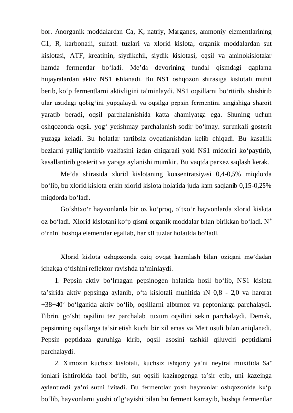 bor. Anorganik moddalardan Ca, K,  natriy, Marganes, ammoniy  elementlarining
C1,  R,  karbonatli,  sulfatli  tuzlari  va  xlorid  kislota, organik  moddalardan  sut
kislotasi,  ATF,  kreatinin,  siydikchil,  siydik  kislotasi,  oqsil  va  aminokislotalar
hamda  fermentlar  bo‘ladi.  Me’da  devorining  fundal  qismdagi  qaplama
hujayralardan aktiv NS1 ishlanadi. Bu NS1 oshqozon shirasiga kislotali muhit
berib, ko‘p fermentlarni aktivligini ta’minlaydi. NS1 oqsillarni bo‘rttirib, shishirib
ular ustidagi qobig‘ini yupqalaydi va oqsilga pepsin fermentini singishiga sharoit
yaratib  beradi,  oqsil  parchalanishida  katta  ahamiyatga  ega.  Shuning  uchun
oshqozonda oqsil, yog‘ yetishmay parchalanish sodir bo‘lmay, surunkali gosterit
yuzaga  keladi.  Bu  holatlar  tartibsiz  ovqatlanishdan  kelib  chiqadi.  Bu kasallik
bezlarni yallig‘lantirib vazifasini izdan chiqaradi yoki NS1 midorini ko‘paytirib,
kasallantirib gosterit va yaraga aylanishi mumkin. Bu vaqtda parxez saqlash kerak.
Me’da  shirasida  xlorid  kislotaning  konsentratsiyasi  0,4-0,5%  miqdorda
bo‘lib, bu xlorid kislota erkin xlorid kislota holatida juda kam saqlanib 0,15-0,25%
miqdorda bo‘ladi.
Go‘shtxo‘r hayvonlarda bir oz ko‘proq, o‘txo‘r hayvonlarda xlorid kislota
oz bo‘ladi. Xlorid kislotani ko‘p qismi organik moddalar bilan birikkan bo‘ladi. N+
o‘rnini boshqa elementlar egallab, har xil tuzlar holatida bo‘ladi.
Xlorid kislota oshqozonda oziq ovqat hazmlash bilan oziqani me’dadan
ichakga o‘tishini reflektor ravishda ta’minlaydi.
1.  Pepsin  aktiv  bo‘lmagan  pepsinogen  holatida  hosil  bo‘lib,  NS1 kislota
ta’sirida aktiv pepsinga aylanib, o‘ta kislotali muhitida rN 0,8 - 2,0 va harorat
+38+40o bo‘lganida aktiv bo‘lib, oqsillarni albumoz va peptonlarga parchalaydi.
Fibrin, go‘sht oqsilini tez parchalab, tuxum oqsilini sekin parchalaydi. Demak,
pepsinning oqsillarga ta’sir etish kuchi bir xil emas va Mett usuli bilan aniqlanadi.
Pepsin  peptidaza  guruhiga  kirib,  oqsil  asosini  tashkil  qiluvchi  peptidlarni
parchalaydi. 
2. Ximozin kuchsiz kislotali, kuchsiz ishqoriy ya’ni neytral muxitida Sa+
ionlari ishtirokida  faol bo‘lib, sut  oqsili kazinogenga ta’sir  etib, uni kazeinga
aylantiradi ya’ni sutni ivitadi. Bu fermentlar yosh hayvonlar oshqozonida ko‘p
bo‘lib, hayvonlarni yoshi o‘lg‘ayishi bilan bu ferment kamayib, boshqa fermentlar
