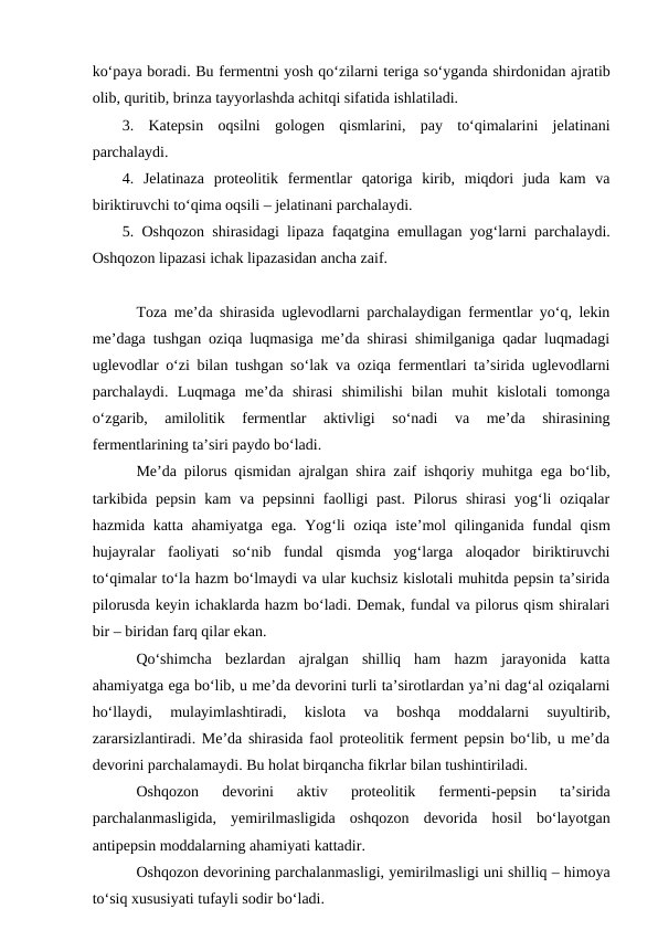 ko‘paya boradi. Bu fermentni yosh qo‘zilarni teriga so‘yganda shirdonidan ajratib
olib, quritib, brinza tayyorlashda achitqi sifatida ishlatiladi. 
3.  Katepsin  oqsilni  gologen  qismlarini,  pay  to‘qimalarini  jelatinani
parchalaydi. 
4.  Jelatinaza  proteolitik  fermentlar  qatoriga  kirib,  miqdori  juda  kam  va
biriktiruvchi to‘qima oqsili – jelatinani parchalaydi. 
5. Oshqozon shirasidagi lipaza faqatgina  emullagan yog‘larni parchalaydi.
Oshqozon lipazasi ichak lipazasidan ancha zaif.
Toza me’da shirasida uglevodlarni parchalaydigan fermentlar yo‘q, lekin
me’daga tushgan oziqa luqmasiga me’da shirasi shimilganiga qadar luqmadagi
uglevodlar  o‘zi bilan tushgan so‘lak va oziqa fermentlari ta’sirida uglevodlarni
parchalaydi.  Luqmaga  me’da  shirasi  shimilishi  bilan  muhit  kislotali  tomonga
o‘zgarib,  amilolitik  fermentlar  aktivligi  so‘nadi  va  me’da  shirasining
fermentlarining ta’siri paydo bo‘ladi.
Me’da pilorus qismidan ajralgan shira zaif ishqoriy muhitga  ega bo‘lib,
tarkibida pepsin kam  va pepsinni  faolligi past. Pilorus shirasi  yog‘li  oziqalar
hazmida katta ahamiyatga  ega. Yog‘li  oziqa iste’mol qilinganida fundal  qism
hujayralar  faoliyati  so‘nib  fundal  qismda  yog‘larga  aloqador  biriktiruvchi
to‘qimalar to‘la hazm bo‘lmaydi va ular kuchsiz kislotali muhitda pepsin ta’sirida
pilorusda keyin ichaklarda hazm bo‘ladi. Demak, fundal va pilorus qism shiralari
bir – biridan farq qilar ekan. 
Qo‘shimcha  bezlardan  ajralgan  shilliq  ham  hazm  jarayonida  katta
ahamiyatga ega bo‘lib, u me’da devorini turli ta’sirotlardan ya’ni dag‘al oziqalarni
ho‘llaydi,  mulayimlashtiradi,  kislota  va  boshqa  moddalarni  suyultirib,
zararsizlantiradi. Me’da shirasida faol proteolitik ferment pepsin bo‘lib, u me’da
devorini parchalamaydi. Bu holat birqancha fikrlar bilan tushintiriladi. 
Oshqozon  devorini  aktiv  proteolitik  fermenti-pepsin  ta’sirida
parchalanmasligida,  yemirilmasligida  oshqozon  devorida  hosil  bo‘layotgan
antipepsin moddalarning ahamiyati kattadir. 
Oshqozon devorining parchalanmasligi, yemirilmasligi uni shilliq – himoya
to‘siq xususiyati tufayli sodir bo‘ladi. 
