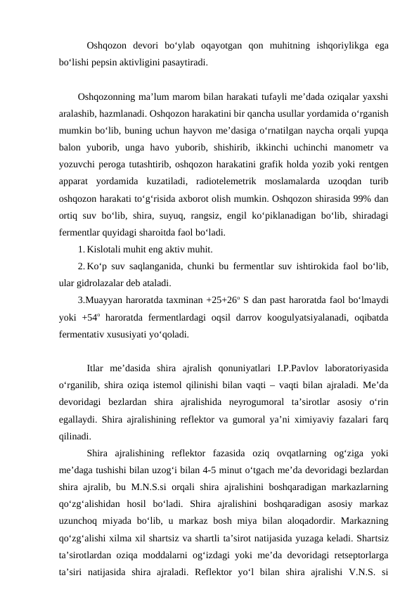 Oshqozon  devori  bo‘ylab  oqayotgan  qon  muhitning  ishqoriylikga  ega
bo‘lishi pepsin aktivligini pasaytiradi. 
Oshqozonning ma’lum marom bilan harakati tufayli me’dada oziqalar yaxshi
aralashib, hazmlanadi. Oshqozon harakatini bir qancha usullar yordamida o‘rganish
mumkin bo‘lib, buning uchun hayvon me’dasiga o‘rnatilgan naycha orqali yupqa
balon  yuborib,  unga  havo  yuborib,  shishirib,  ikkinchi  uchinchi  manometr  va
yozuvchi peroga tutashtirib, oshqozon harakatini grafik holda yozib yoki rentgen
apparat  yordamida  kuzatiladi,  radiotelemetrik  moslamalarda  uzoqdan  turib
oshqozon harakati to‘g‘risida axborot olish mumkin. Oshqozon shirasida 99% dan
ortiq suv bo‘lib, shira, suyuq, rangsiz, engil ko‘piklanadigan bo‘lib, shiradagi
fermentlar quyidagi sharoitda faol bo‘ladi. 
1. Kislotali muhit eng aktiv muhit.
2. Ko‘p suv saqlanganida, chunki bu fermentlar suv ishtirokida  faol bo‘lib,
ular gidrolazalar deb ataladi.
3.Muayyan haroratda taxminan +25+26o S dan past haroratda faol bo‘lmaydi
yoki  +54o haroratda  fermentlardagi  oqsil  darrov  koogulyatsiyalanadi,  oqibatda
fermentativ xususiyati yo‘qoladi.
Itlar  me’dasida  shira  ajralish  qonuniyatlari  I.P.Pavlov  laboratoriyasida
o‘rganilib, shira oziqa istemol qilinishi bilan vaqti – vaqti bilan ajraladi. Me’da
devoridagi  bezlardan  shira  ajralishida  neyrogumoral  ta’sirotlar  asosiy  o‘rin
egallaydi. Shira ajralishining reflektor va gumoral ya’ni ximiyaviy fazalari farq
qilinadi. 
Shira  ajralishining  reflektor  fazasida  oziq  ovqatlarning  og‘ziga  yoki
me’daga tushishi bilan uzog‘i bilan 4-5 minut o‘tgach me’da devoridagi bezlardan
shira ajralib, bu M.N.S.si orqali shira ajralishini boshqaradigan markazlarning
qo‘zg‘alishidan  hosil  bo‘ladi.  Shira  ajralishini  boshqaradigan  asosiy  markaz
uzunchoq  miyada  bo‘lib, u markaz  bosh  miya  bilan  aloqadordir. Markazning
qo‘zg‘alishi xilma xil shartsiz va shartli ta’sirot natijasida yuzaga keladi. Shartsiz
ta’sirotlardan oziqa moddalarni og‘izdagi yoki me’da devoridagi retseptorlarga
ta’siri  natijasida  shira  ajraladi.  Reflektor  yo‘l  bilan  shira  ajralishi  V.N.S.  si
