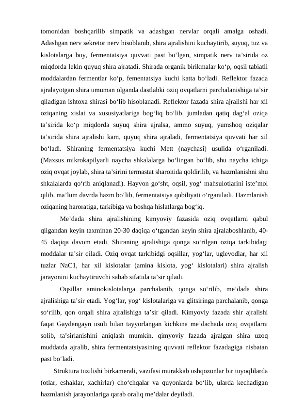 tomonidan  boshqarilib  simpatik  va  adashgan  nervlar  orqali  amalga  oshadi.
Adashgan nerv sekretor nerv hisoblanib, shira ajralishini kuchaytirib, suyuq, tuz va
kislotalarga boy, fermentatsiya quvvati past bo‘lgan, simpatik nerv ta’sirida oz
miqdorda lekin quyuq shira ajratadi. Shirada organik birikmalar ko‘p, oqsil tabiatli
moddalardan fermentlar ko‘p, fementatsiya kuchi katta bo‘ladi. Reflektor fazada
ajralayotgan shira umuman olganda dastlabki oziq ovqatlarni parchalanishiga ta’sir
qiladigan ishtoxa shirasi bo‘lib hisoblanadi. Reflektor fazada shira ajralishi har xil
oziqaning xislat va xususiyatlariga bog‘liq bo‘lib, jumladan qatiq dag‘al oziqa
ta’sirida  ko‘p  miqdorda  suyuq  shira  ajralsa,  ammo  suyuq,  yumshoq  oziqalar
ta’sirida shira ajralishi kam, quyuq shira ajraladi, fermentatsiya quvvati har xil
bo‘ladi.  Shiraning  fermentatsiya  kuchi  Mett  (naychasi)  usulida  o‘rganiladi.
(Maxsus mikrokapilyarli naycha shkalalarga bo‘lingan bo‘lib, shu naycha ichiga
oziq ovqat joylab, shira ta’sirini termastat sharoitida qoldirilib, va hazmlanishni shu
shkalalarda qo‘rib aniqlanadi). Hayvon go‘sht, oqsil, yog‘ mahsulotlarini iste’mol
qilib, ma’lum davrda hazm bo‘lib, fermentatsiya qobiliyati o‘rganiladi. Hazmlanish
oziqaning haroratiga, tarkibiga va boshqa hislatlarga bog‘iq.
Me’dada  shira  ajralishining  kimyoviy  fazasida  oziq  ovqatlarni  qabul
qilgandan keyin taxminan 20-30 daqiqa o‘tgandan keyin shira ajralaboshlanib, 40-
45 daqiqa davom  etadi. Shiraning ajralishiga qonga so‘rilgan oziqa tarkibidagi
moddalar ta’sir qiladi. Oziq ovqat tarkibidgi oqsillar, yog‘lar, uglevodlar, har xil
tuzlar  NaC1,  har  xil  kislotalar  (amina  kislota,  yog‘  kislotalari)  shira  ajralish
jarayonini kuchaytiruvchi sabab sifatida ta’sir qiladi. 
Oqsillar  aminokislotalarga  parchalanib,  qonga  so‘rilib,  me’dada  shira
ajralishiga ta’sir etadi. Yog‘lar, yog‘ kislotalariga va glitsiringa parchalanib, qonga
so‘rilib, qon orqali shira ajralishiga ta’sir qiladi. Kimyoviy fazada shir ajralishi
faqat Gaydengayn usuli bilan tayyorlangan kichkina me’dachada oziq ovqatlarni
solib,  ta’sirlanishini  aniqlash  mumkin.  qimyoviy  fazada  ajralgan  shira  uzoq
muddatda ajralib, shira fermentatsiyasining quvvati reflektor fazadagiga nisbatan
past bo‘ladi. 
Struktura tuzilishi birkamerali, vazifasi murakkab oshqozonlar bir tuyoqlilarda
(otlar,  eshaklar, xachirlar) cho‘chqalar va quyonlarda bo‘lib, ularda kechadigan
hazmlanish jarayonlariga qarab oraliq me’dalar deyiladi.

