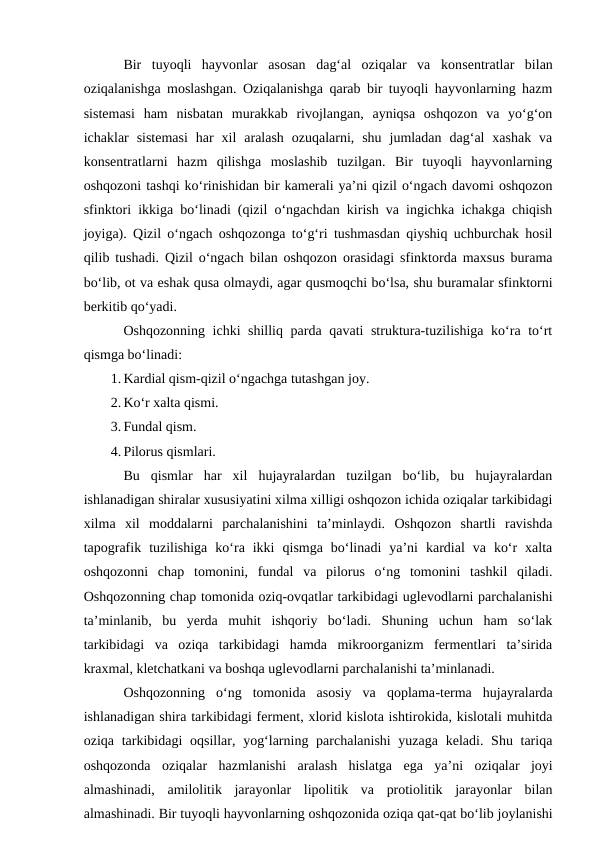 Bir  tuyoqli  hayvonlar  asosan  dag‘al  oziqalar  va  konsentratlar  bilan
oziqalanishga moslashgan. Oziqalanishga qarab bir tuyoqli hayvonlarning hazm
sistemasi  ham  nisbatan  murakkab  rivojlangan,  ayniqsa  oshqozon  va  yo‘g‘on
ichaklar  sistemasi  har  xil  aralash  ozuqalarni,  shu  jumladan  dag‘al  xashak  va
konsentratlarni  hazm  qilishga  moslashib  tuzilgan.  Bir  tuyoqli  hayvonlarning
oshqozoni tashqi ko‘rinishidan bir kamerali ya’ni qizil o‘ngach davomi oshqozon
sfinktori ikkiga bo‘linadi (qizil o‘ngachdan kirish va ingichka ichakga chiqish
joyiga). Qizil o‘ngach oshqozonga to‘g‘ri tushmasdan qiyshiq uchburchak hosil
qilib tushadi. Qizil o‘ngach bilan oshqozon orasidagi sfinktorda maxsus burama
bo‘lib, ot va eshak qusa olmaydi, agar qusmoqchi bo‘lsa, shu buramalar sfinktorni
berkitib qo‘yadi.
Oshqozonning ichki shilliq parda qavati struktura-tuzilishiga ko‘ra to‘rt
qismga bo‘linadi:
1. Kardial qism-qizil o‘ngachga tutashgan joy.
2. Ko‘r xalta qismi.
3. Fundal qism.
4. Pilorus qismlari.
Bu  qismlar  har  xil  hujayralardan  tuzilgan  bo‘lib,  bu  hujayralardan
ishlanadigan shiralar xususiyatini xilma xilligi oshqozon ichida oziqalar tarkibidagi
xilma  xil  moddalarni  parchalanishini  ta’minlaydi.  Oshqozon  shartli  ravishda
tapografik  tuzilishiga  ko‘ra  ikki  qismga  bo‘linadi  ya’ni  kardial  va  ko‘r  xalta
oshqozonni  chap  tomonini,  fundal  va  pilorus  o‘ng  tomonini  tashkil  qiladi.
Oshqozonning chap tomonida oziq-ovqatlar tarkibidagi uglevodlarni parchalanishi
ta’minlanib,  bu  yerda  muhit  ishqoriy  bo‘ladi.  Shuning  uchun  ham  so‘lak
tarkibidagi  va  oziqa  tarkibidagi  hamda  mikroorganizm  fermentlari  ta’sirida
kraxmal, kletchatkani va boshqa uglevodlarni parchalanishi ta’minlanadi.
Oshqozonning  o‘ng  tomonida  asosiy  va  qoplama-terma  hujayralarda
ishlanadigan shira tarkibidagi ferment, xlorid kislota ishtirokida, kislotali muhitda
oziqa tarkibidagi  oqsillar, yog‘larning parchalanishi  yuzaga  keladi. Shu tariqa
oshqozonda  oziqalar  hazmlanishi  aralash  hislatga  ega  ya’ni  oziqalar  joyi
almashinadi,  amilolitik  jarayonlar  lipolitik  va  protiolitik  jarayonlar  bilan
almashinadi. Bir tuyoqli hayvonlarning oshqozonida oziqa qat-qat bo‘lib joylanishi
