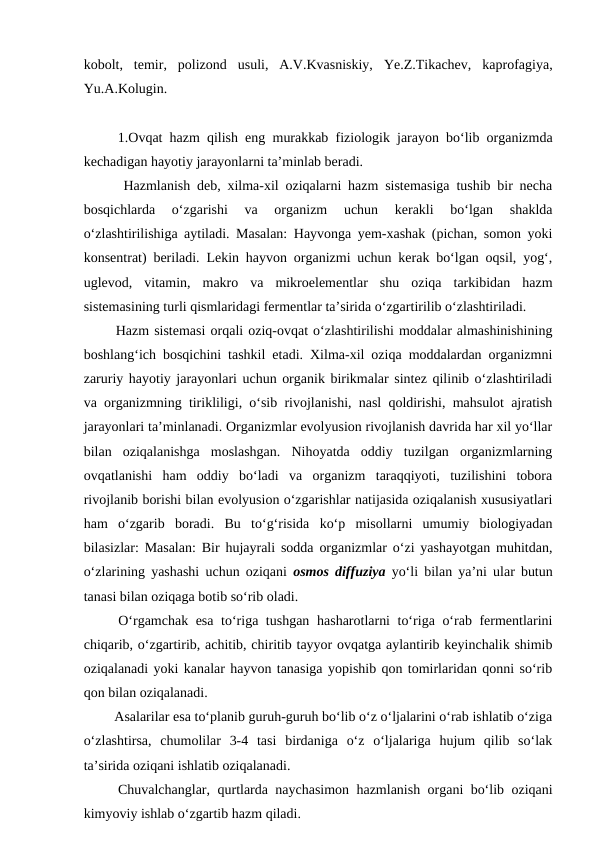 kobolt,  temir,  polizond  usuli,  A.V.Kvasniskiy,  Ye.Z.Tikachev,  kaprofagiya,
Yu.A.Kolugin.
 1.Ovqat hazm qilish eng murakkab fiziologik jarayon bo‘lib organizmda
kechadigan hayotiy jarayonlarni ta’minlab beradi.
Hazmlanish deb, xilma-xil oziqalarni hazm sistemasiga tushib bir necha
bosqichlarda  o‘zgarishi  va  organizm  uchun  kerakli  bo‘lgan  shaklda
o‘zlashtirilishiga aytiladi. Masalan: Hayvonga yem-xashak (pichan, somon yoki
konsentrat) beriladi. Lekin hayvon organizmi uchun kerak bo‘lgan oqsil, yog‘,
uglevod,  vitamin,  makro  va  mikroelementlar  shu  oziqa  tarkibidan  hazm
sistemasining turli qismlaridagi fermentlar ta’sirida o‘zgartirilib o‘zlashtiriladi.
 Hazm sistemasi orqali oziq-ovqat o‘zlashtirilishi moddalar almashinishining
boshlang‘ich bosqichini tashkil etadi. Xilma-xil oziqa moddalardan organizmni
zaruriy hayotiy jarayonlari uchun organik birikmalar sintez qilinib o‘zlashtiriladi
va organizmning tirikliligi, o‘sib rivojlanishi, nasl qoldirishi, mahsulot ajratish
jarayonlari ta’minlanadi. Organizmlar evolyusion rivojlanish davrida har xil yo‘llar
bilan  oziqalanishga  moslashgan.  Nihoyatda  oddiy  tuzilgan  organizmlarning
ovqatlanishi  ham  oddiy  bo‘ladi  va  organizm  taraqqiyoti,  tuzilishini  tobora
rivojlanib borishi bilan evolyusion o‘zgarishlar natijasida oziqalanish xususiyatlari
ham  o‘zgarib  boradi.  Bu  to‘g‘risida  ko‘p  misollarni  umumiy  biologiyadan
bilasizlar: Masalan: Bir hujayrali sodda organizmlar o‘zi yashayotgan muhitdan,
o‘zlarining yashashi uchun oziqani  osmos diffuziya yo‘li bilan ya’ni ular butun
tanasi bilan oziqaga botib so‘rib oladi. 
 O‘rgamchak esa to‘riga tushgan hasharotlarni to‘riga o‘rab fermentlarini
chiqarib, o‘zgartirib, achitib, chiritib tayyor ovqatga aylantirib keyinchalik shimib
oziqalanadi yoki kanalar hayvon tanasiga yopishib qon tomirlaridan qonni so‘rib
qon bilan oziqalanadi.
 Asalarilar esa to‘planib guruh-guruh bo‘lib o‘z o‘ljalarini o‘rab ishlatib o‘ziga
o‘zlashtirsa,  chumolilar  3-4  tasi  birdaniga  o‘z  o‘ljalariga  hujum  qilib  so‘lak
ta’sirida oziqani ishlatib oziqalanadi.
 Chuvalchanglar, qurtlarda naychasimon hazmlanish organi bo‘lib oziqani
kimyoviy ishlab o‘zgartib hazm qiladi.
