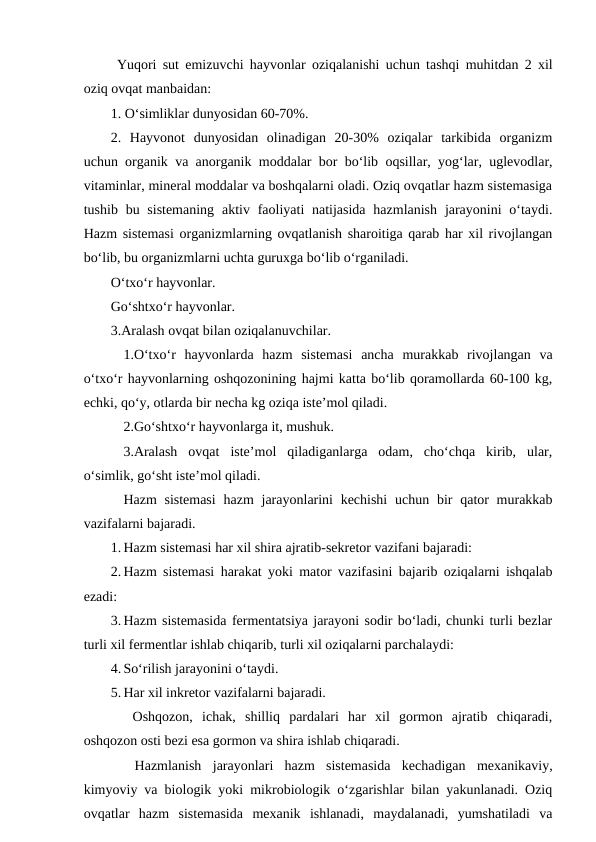  Yuqori sut emizuvchi hayvonlar oziqalanishi uchun tashqi muhitdan 2 xil
oziq ovqat manbaidan: 
1. O‘simliklar dunyosidan 60-70%.
2.  Hayvonot  dunyosidan  olinadigan  20-30%  oziqalar  tarkibida  organizm
uchun organik va anorganik moddalar bor bo‘lib oqsillar, yog‘lar, uglevodlar,
vitaminlar, mineral moddalar va boshqalarni oladi. Oziq ovqatlar hazm sistemasiga
tushib bu sistemaning  aktiv faoliyati  natijasida  hazmlanish  jarayonini  o‘taydi.
Hazm sistemasi organizmlarning ovqatlanish sharoitiga qarab har xil rivojlangan
bo‘lib, bu organizmlarni uchta guruxga bo‘lib o‘rganiladi.
O‘txo‘r hayvonlar.
Go‘shtxo‘r hayvonlar. 
3.Aralash ovqat bilan oziqalanuvchilar.
1.O‘txo‘r  hayvonlarda  hazm  sistemasi  ancha  murakkab  rivojlangan  va
o‘txo‘r hayvonlarning oshqozonining hajmi katta bo‘lib qoramollarda 60-100 kg,
echki, qo‘y, otlarda bir necha kg oziqa iste’mol qiladi.
2.Go‘shtxo‘r hayvonlarga it, mushuk.
 3.Aralash  ovqat  iste’mol  qiladiganlarga  odam,  cho‘chqa  kirib,  ular,
o‘simlik, go‘sht iste’mol qiladi.
Hazm  sistemasi  hazm  jarayonlarini  kechishi  uchun bir  qator  murakkab
vazifalarni bajaradi.
1. Hazm sistemasi har xil shira ajratib-sekretor vazifani bajaradi:
2. Hazm sistemasi harakat yoki mator vazifasini bajarib oziqalarni ishqalab
ezadi:
3. Hazm sistemasida fermentatsiya jarayoni sodir bo‘ladi, chunki turli bezlar
turli xil fermentlar ishlab chiqarib, turli xil oziqalarni parchalaydi:
4. So‘rilish jarayonini o‘taydi.
5. Har xil inkretor vazifalarni bajaradi. 
 Oshqozon,  ichak,  shilliq  pardalari  har  xil  gormon  ajratib  chiqaradi,
oshqozon osti bezi esa gormon va shira ishlab chiqaradi. 
 Hazmlanish  jarayonlari  hazm  sistemasida  kechadigan  mexanikaviy,
kimyoviy va biologik yoki mikrobiologik o‘zgarishlar bilan yakunlanadi. Oziq
ovqatlar  hazm  sistemasida  mexanik  ishlanadi,  maydalanadi,  yumshatiladi  va
