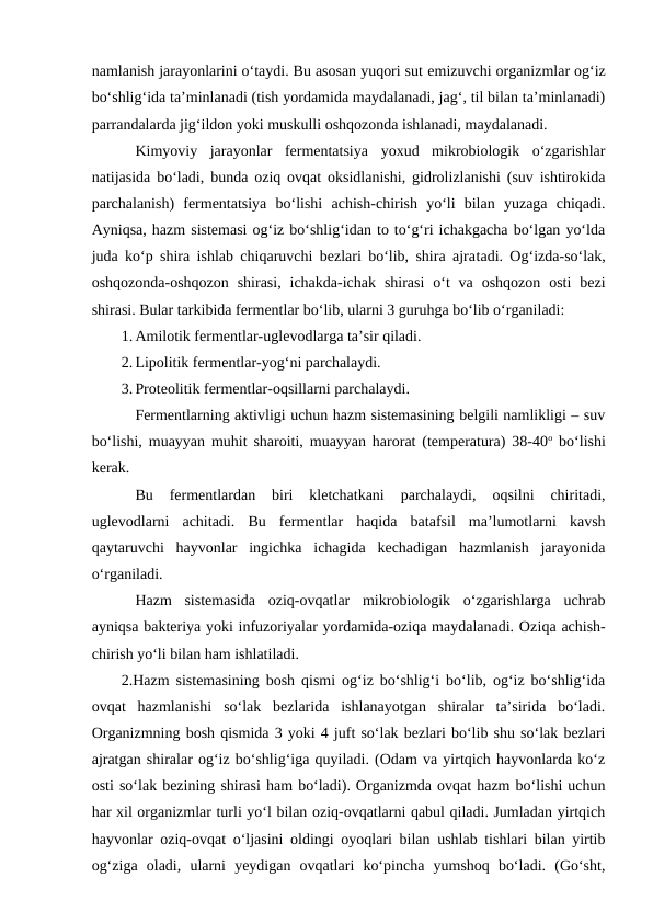 namlanish jarayonlarini o‘taydi. Bu asosan yuqori sut emizuvchi organizmlar og‘iz
bo‘shlig‘ida ta’minlanadi (tish yordamida maydalanadi, jag‘, til bilan ta’minlanadi)
parrandalarda jig‘ildon yoki muskulli oshqozonda ishlanadi, maydalanadi.
Kimyoviy  jarayonlar  fermentatsiya  yoxud  mikrobiologik  o‘zgarishlar
natijasida bo‘ladi, bunda oziq ovqat oksidlanishi, gidrolizlanishi (suv ishtirokida
parchalanish)  fermentatsiya  bo‘lishi  achish-chirish  yo‘li  bilan  yuzaga  chiqadi.
Ayniqsa, hazm sistemasi og‘iz bo‘shlig‘idan to to‘g‘ri ichakgacha bo‘lgan yo‘lda
juda ko‘p shira ishlab chiqaruvchi bezlari bo‘lib, shira ajratadi. Og‘izda-so‘lak,
oshqozonda-oshqozon  shirasi,  ichakda-ichak  shirasi  o‘t  va  oshqozon  osti  bezi
shirasi. Bular tarkibida fermentlar bo‘lib, ularni 3 guruhga bo‘lib o‘rganiladi:
1. Amilotik fermentlar-uglevodlarga ta’sir qiladi.
2. Lipolitik fermentlar-yog‘ni parchalaydi.
3. Proteolitik fermentlar-oqsillarni parchalaydi.
Fermentlarning aktivligi uchun hazm sistemasining belgili namlikligi – suv
bo‘lishi, muayyan muhit sharoiti, muayyan harorat (temperatura) 38-40o bo‘lishi
kerak.
Bu  fermentlardan  biri  kletchatkani  parchalaydi,  oqsilni  chiritadi,
uglevodlarni  achitadi.  Bu  fermentlar  haqida  batafsil  ma’lumotlarni  kavsh
qaytaruvchi  hayvonlar  ingichka  ichagida  kechadigan  hazmlanish  jarayonida
o‘rganiladi.
Hazm  sistemasida  oziq-ovqatlar  mikrobiologik  o‘zgarishlarga  uchrab
ayniqsa bakteriya yoki infuzoriyalar yordamida-oziqa maydalanadi. Oziqa achish-
chirish yo‘li bilan ham ishlatiladi.
2.Hazm sistemasining bosh qismi og‘iz bo‘shlig‘i bo‘lib, og‘iz bo‘shlig‘ida
ovqat  hazmlanishi  so‘lak  bezlarida  ishlanayotgan  shiralar  ta’sirida  bo‘ladi.
Organizmning bosh qismida 3 yoki 4 juft so‘lak bezlari bo‘lib shu so‘lak bezlari
ajratgan shiralar og‘iz bo‘shlig‘iga quyiladi. (Odam va yirtqich hayvonlarda ko‘z
osti so‘lak bezining shirasi ham bo‘ladi). Organizmda ovqat hazm bo‘lishi uchun
har xil organizmlar turli yo‘l bilan oziq-ovqatlarni qabul qiladi. Jumladan yirtqich
hayvonlar oziq-ovqat o‘ljasini oldingi oyoqlari bilan ushlab tishlari bilan yirtib
og‘ziga  oladi,  ularni  yeydigan  ovqatlari  ko‘pincha  yumshoq  bo‘ladi.  (Go‘sht,
