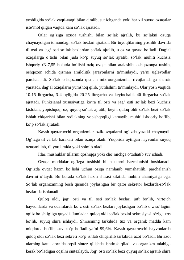yoshligida so‘lak vaqti-vaqti bilan ajralib, sut ichganda yoki har xil suyuq ozuqalar
iste’mol qilgan vaqtda kam so‘lak ajratadi.
Otlar  og‘ziga  ozuqa  tushishi  bilan  so‘lak  ajralib,  bu  so‘lakni  ozuqa
chaynayotgan tomondagi so‘lak bezlari ajratadi. Bir tuyoqlilarning yoshlik davrida
til osti va jag‘ osti so‘lak bezlardan so‘lak ajralib, u oz va quyuq bo‘ladi. Dag‘al
oziqalarga o‘tishi  bilan juda ko‘p suyuq so‘lak ajratib, so‘lak muhiti kuchsiz
ishqoriy rN-7,55  holatda bo‘lishi oziq ovqat bilan aralashib, oshqozonga tushib,
oshqozon  ichida  qisman  amilolitik  jarayonlarni  ta’minlaydi, ya’ni  uglevodlar
parchalandi. So‘lak oshqozonda qisman mikroorganizmlar rivojlanishiga sharoit
yaratadi, dag‘al oziqalarni yumshoq qilib, yutilishini ta’minlaydi. Ular yosh vaqtida
10-15 litrgacha, 3-4 oyligida 20-25 litrgacha va keyinchalik 40 litrgacha so‘lak
ajratadi. Funksianal xususiyatiga ko‘ra til osti va jag‘ osti so‘lak bezi kuchsiz
kislotali, yopishqoq, oz, quyuq so‘lak ajratib, keyin quloq oldi so‘lak bezi so‘lak
ishlab chiqarishi bilan so‘lakning yopishqoqligi kamayib, muhiti ishqoriy bo‘lib,
ko‘p so‘lak ajratadi.
Kavsh qaytaruvchi organizmlar ozik-ovqatlarni og‘izda yuzaki chaynaydi.
Og‘izga til va lab harakati bilan ozuqa oladi. Yuqorida aytilgan hayvonlar suyuq
ozuqani lab, til yordamida yoki shimib oladi.
Itlar, mushuklar tillarini qoshiqqa yoki cho‘michga o‘xshatib suv ichadi.
Ozuqa  moddalar  og‘izga  tushishi  bilan  ularni  hazmlanishi  boshlanadi.
Og‘izda  ovqat  hazm  bo‘lishi  uchun  oziqa namlanib  yumshatilib,  parchalanish
davrini o‘taydi. Bu borada so‘lak hazm shirasi sifatida muhim ahamiyatga  ega.
So‘lak organizmning bosh qismida joylashgan bir qator sekretor bezlarda-so‘lak
bezlarida ishlanadi. 
Quloq  oldi,  jag‘  osti  va  til  osti  so‘lak  bezlari  juft  bo‘lib,  yirtqich
hayvonlarda va odamlarda ko‘z osti so‘lak bezlari joylashgan bo‘lib o‘z so‘lagini
og‘iz bo‘shlig‘iga quyadi. Jumladan quloq oldi so‘lak bezini sekresiyasi o‘ziga xos
bo‘lib, suyuq shira ishlaydi. Shirasining tarkibida  tuz va  organik madda kam
miqdorda bo‘lib, suv ko‘p bo‘ladi ya’ni 99,6%. Kavsh qaytaruvchi hayvonlarda
quloq oldi so‘lak bezi sekreti ko‘p ishlab chiqarilib tarkibida azot bo‘ladi. Bu azot
ularning katta qornida oqsil sintez qilishda ishtirok qiladi va organizm talabiga
kerak bo‘ladigan oqsilni sintezlaydi. Jog‘ osti so‘lak bezi quyuq so‘lak ajratib shira
