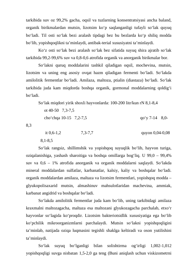 tarkibida suv oz 99,2% gacha, oqsil va tuzlarning konsentratsiyasi ancha baland,
organik birikmalardan mutsin, lizotsim ko‘p saqlanganligi tufayli so‘lak quyuq
bo‘ladi. Til osti so‘lak bezi aralash tipdagi bez bu bezlarda ko‘p shiliq modda
bo‘lib, yopishqoqlikni ta’minlaydi, antibak-terial xususiyatni ta’minlaydi. 
Ko‘z osti so‘lak bezi aralash so‘lak bez sifatida suyuq shira ajratib so‘lak
tarkibida 99,2-99,6% suv va 0,8-0,6 atrofida organik va anorganik birikmalar bor. 
So‘lakni  quruq  moddalarini  tashkil  qiladigan oqsil,  mochevina,  mutsin,
lizotsim va uning eng asosiy ovqat hazm qiladigan fermenti bo‘ladi. So‘lakda
amilolitik fermentlar bo‘ladi. Amilaza, maltoza, ptialin (diastaza) bo‘ladi. So‘lak
tarkibida juda kam miqdorda boshqa organik, gormonal moddalarning qoldig‘i
bo‘ladi. 
So‘lak miqdori yirik shoxli hayvonlarda: 100-200 litr/kun rN 8,1-8,4
         ot 40-50   7,3-7,5 
         cho‘chqa 10-15   7,2-7,5
 
    qo‘y 7-14   8,0-
8,3           
          it 0,6-1,2
7,3-7,7
     quyon 0,04-0,08
  8,1-8,5
So‘lak rangsiz, shillimshik va yopishqoq suyuqlik bo‘lib, hayvon turiga,
oziqalanishiga, yashash sharoitiga va boshqa omillarga bog‘liq. U 99,0 – 99,4%
suv va 0,6 – 1% atrofida anorganik va organik moddalarni saqlaydi. So‘lakda
mineral  moddalardan sulfatlar, karbanatlar, kalsiy, kaliy va boshqalar  bo‘ladi.
organik moddalardan amilaza, maltaza va lizotsim fermentlari, yopishqoq modda –
glyukopolisaxarid  mutsin,  almashinuv  mahsulotlaridan  machevina,  ammiak,
karbanat angidrid va boshqalar bo‘ladi.
So‘lakda amilolitik fermentlar juda kam bo‘lib, uning tarkibidagi amilaza
kraxmalni maltozagacha, maltaza esa maltozani glyukozagacha parchalab, etxo‘r
hayvonlar so‘lagida ko‘proqdir. Lizotsim bakteriotsidlik xususiyatiga ega bo‘lib
ko‘pchilik  mikroorganizmlarni  parchalaydi.  Mutsin  so‘lakni  yopishqoqligini
ta’minlab, natijada oziqa luqmasini tegishli shaklga keltiradi va oson yutilishini
ta’minlaydi. 
So‘lak  suyuq  bo‘lganligi  bilan  solishtirma  og‘irligi  1,002-1,012
yopishqoqligi suvga nisbatan 1,5-2,0 ga teng (Buni aniqlash uchun viskizometrni
