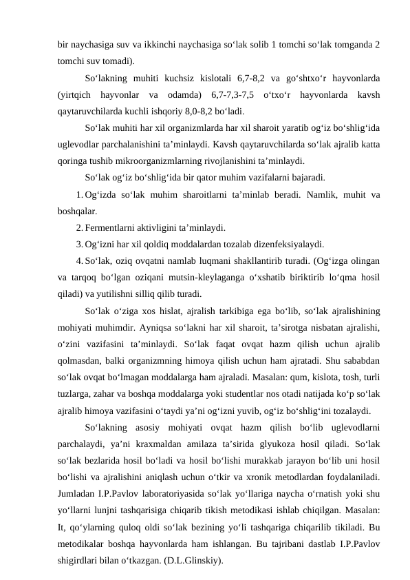 bir naychasiga suv va ikkinchi naychasiga so‘lak solib 1 tomchi so‘lak tomganda 2
tomchi suv tomadi).
So‘lakning  muhiti  kuchsiz  kislotali  6,7-8,2  va  go‘shtxo‘r  hayvonlarda
(yirtqich  hayvonlar  va  odamda)  6,7-7,3-7,5  o‘txo‘r  hayvonlarda  kavsh
qaytaruvchilarda kuchli ishqoriy 8,0-8,2 bo‘ladi.
So‘lak muhiti har xil organizmlarda har xil sharoit yaratib og‘iz bo‘shlig‘ida
uglevodlar parchalanishini ta’minlaydi. Kavsh qaytaruvchilarda so‘lak ajralib katta
qoringa tushib mikroorganizmlarning rivojlanishini ta’minlaydi.
So‘lak og‘iz bo‘shlig‘ida bir qator muhim vazifalarni bajaradi. 
1. Og‘izda  so‘lak  muhim  sharoitlarni  ta’minlab  beradi.  Namlik,  muhit  va
boshqalar.
2. Fermentlarni aktivligini ta’minlaydi.
3. Og‘izni har xil qoldiq moddalardan tozalab dizenfeksiyalaydi.
4. So‘lak, oziq ovqatni namlab luqmani shakllantirib turadi. (Og‘izga olingan
va tarqoq bo‘lgan oziqani mutsin-kleylaganga o‘xshatib biriktirib lo‘qma hosil
qiladi) va yutilishni silliq qilib turadi.
So‘lak o‘ziga xos hislat, ajralish tarkibiga  ega bo‘lib, so‘lak ajralishining
mohiyati muhimdir. Ayniqsa so‘lakni har xil sharoit, ta’sirotga nisbatan ajralishi,
o‘zini  vazifasini  ta’minlaydi.  So‘lak  faqat  ovqat  hazm  qilish  uchun  ajralib
qolmasdan, balki organizmning himoya qilish uchun ham ajratadi. Shu sababdan
so‘lak ovqat bo‘lmagan moddalarga ham ajraladi. Masalan: qum, kislota, tosh, turli
tuzlarga, zahar va boshqa moddalarga yoki studentlar nos otadi natijada ko‘p so‘lak
ajralib himoya vazifasini o‘taydi ya’ni og‘izni yuvib, og‘iz bo‘shlig‘ini tozalaydi.
So‘lakning  asosiy  mohiyati  ovqat  hazm  qilish  bo‘lib  uglevodlarni
parchalaydi,  ya’ni  kraxmaldan  amilaza  ta’sirida  glyukoza  hosil  qiladi.  So‘lak
so‘lak bezlarida hosil bo‘ladi va hosil bo‘lishi murakkab jarayon bo‘lib uni hosil
bo‘lishi va ajralishini aniqlash uchun o‘tkir va xronik metodlardan foydalaniladi.
Jumladan I.P.Pavlov laboratoriyasida so‘lak yo‘llariga naycha o‘rnatish yoki shu
yo‘llarni lunjni tashqarisiga chiqarib tikish metodikasi ishlab chiqilgan. Masalan:
It, qo‘ylarning quloq oldi so‘lak bezining yo‘li tashqariga chiqarilib tikiladi. Bu
metodikalar boshqa hayvonlarda ham ishlangan. Bu tajribani dastlab I.P.Pavlov
shigirdlari bilan o‘tkazgan. (D.L.Glinskiy).
