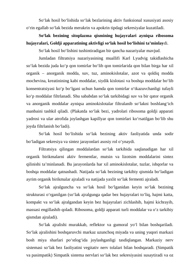 So‘lak hosil bo‘lishida so‘lak bezlarining aktiv funksional xususiyati asosiy
o‘rin egallab so‘lak bezida merakrin va apokrin tipdagi sekresiyalar kuzatiladi. 
So‘lak bezining sitoplazma  qismining  hujayralari  ayniqsa  ribosoma
hujayralari, Goldji apparatining aktivligi so‘lak hosil bo‘lishini ta’minlaydi. 
So‘lak hosil bo‘lishini tushintiradigan bir qancha nazariyalar mavjud.
Jumladan  filtratsiya  nazariyasining  muallifi Karl  Lyudvig  takidlashicha
so‘lak bezida juda ko‘p qon tomirlar bo‘lib qon tomirlarida qon bilan birga har xil
organik – anorganik modda, suv,  tuz, aminokislotalar, azot va qoldiq modda
mochevina, kreatinining kabi moddalar, siydik kislotasi va boshqa moddalar bo‘lib
konsentratsiyasi ko‘p bo‘lgani uchun hamda qon tomirlar o‘tkazuvchanligi tufayli
ko‘p moddalar filtrlanadi. Shu sababdan so‘lak tarkibidagi suv va bir qator organik
va anorganik moddalar ayniqsa aminokislotalar filtralanib so‘lakni boshlang‘ich
manbaini tashkil qiladi. (Plakatda so‘lak bezi, yadrolari ribosoma goldji apparati
yadrosi va ular atrofida joylashgan kapillyar qon tomirlari ko‘rsatilgan bo‘lib shu
joyda filtrlanish bo‘ladi).
So‘lak  hosil  bo‘lishida  so‘lak  bezining  aktiv  faoliyatida  unda  sodir
bo‘ladigan sekresiya va sintez jarayonlari asosiy rol o‘ynaydi. 
Filtratsiya  qilingan  moddalardan  so‘lak  tarkibida  saqlanadigan  har  xil
organik  birikmalarni  aktiv  fermentlar,  mutsin  va  lizotsim  moddalarini  sintez
qilinishi ta’minlanadi. Bu jarayonlarda har xil aminokislotalar, tuzlar, ishqorlar va
boshqa moddalar qatnashadi. Natijada so‘lak bezining tarkibiy qismida bo‘ladigan
ayrim organik birikmalar ajraladi va natijada yaxlit so‘lak fermenti ajraladi.
So‘lak  ajralguncha  va  so‘lak  hosil  bo‘lganidan  keyin  so‘lak  bezining
strukturasi o‘rganilgan (so‘lak ajralgunga qadar bez hujayralari to‘liq, hajmi katta,
kompakt va so‘lak ajralgandan keyin bez hujayralari zichlashib, hajmi kichrayib,
massasi engillashib qoladi. Ribosoma, goldji apparati turli moddalar va o‘z tarkibiy
qismdan ajraladi).
So‘lak ajralishi murakkab, reflektor va gumoral yo‘l bilan boshqariladi.
So‘lak ajralishini boshqaruvchi markaz uzunchoq miyada va uning yuqori markazi
bosh  miya  sharlari  po‘stlog‘ida  joylashganligi  tasdiqlangan.  Markaziy  nerv
sistemasi so‘lak bez faoliyatini vegitativ nerv tolalari bilan boshqaradi. (Simpatik
va pasimpatik) Simpatik sistema nervlari so‘lak bez sekresiyasini susaytiradi va oz
