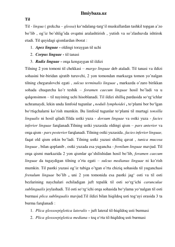 Ilmiybaza.uz 
Til 
Til - lingua ( grekcha – glossa) ko‘ndalang-targ‘il muskullardan tashkil topgan a’zo 
bo’lib , og’iz bo’shlig’ida ovqatni aralashtirish , yutish va so’zlashuvda ishtirok 
etadi. Til quyidagi qismlardan iborat :  
1. Apex linguae - oldingi toraygan til uchi 
2. Corpus linguae - til tanasi 
3. Radix linguae - orqa kengaygan til ildizi 
Tilning 2 yon tomoni til chekkasi – margo linguae deb ataladi. Til tanasi va ildizi 
sohasini bir-biridan ajratib turuvchi, 2 yon tomondan markazga tomon yo’nalgan 
tilning chegaralovchi egati , sulcus terminalis linguae , markazda o’zaro birikkan 
sohada chuqurcha ko’r teshik – foramen caecum linguae hosil bo’ladi va u 
qalqonsimon – til nayining uchi hisoblanadi. Til ildizi shilliq pardasida so‘rg‘ichlar 
uchramaydi, lekin unda limfoid tugunlar , noduli lymphoidei , to‘plami bor bo‘lgan 
bo‘rtiqchalarni ko’rish mumkin. Bu limfoid tugunlar to‘plami til murtagi tonsilla 
lingualis ni hosil qiladi.Tilda ustki yuza - dorsum linguae va ostki yuza - facies 
inferior linguae farqlanadi.Tilning ustki yuzasida oldingi qism – pars anterior va 
orqa qism - pars posterior farqlanadi. Tilning ostki yuzasida , facies inferior linguae, 
faqat old qism erkin bo’ladi. Tilning ustki yuzasi shilliq qavat , tunica mucosa 
linguae , bilan qoplanib , ostki yuzada esa yugancha - frenilum linguae mavjud. Til 
orqa qismi markazida 2 yon qismlar qo’shilishidan hosil bo’lib, foramen caecum 
linguae da tugaydigan tilning o’rta egati – sulcus medianus linguae ni ko’rish 
mumkin. Til pastki yuzasi og’iz tubiga o’tgan o’rta chiziq sohasida til yuganchasi 
frenulum linguae bo’lib , uni 2 yon tomonida esa pastki jag‘ osti va til osti 
bezlarining naychalari ochiladigan juft tepalik til osti so‘rg‘ichi carunculae 
sublingualis joylashadi. Til osti so‘rg‘ichi orqa sohasida bo‘ylama yo‘nalgan til osti 
burmasi plica sublingualis mavjud.Til ildizi bilan hiqildoq usti tog‘ayi orasida 3 ta 
burma farqlanadi :  
1. Plica glossoepiglotica lateralis – juft lateral til-hiqildoq usti burmasi 
2. Plica glossoepiglotica mediana - toq o‘rta til-hiqildoq usti burmasi 
