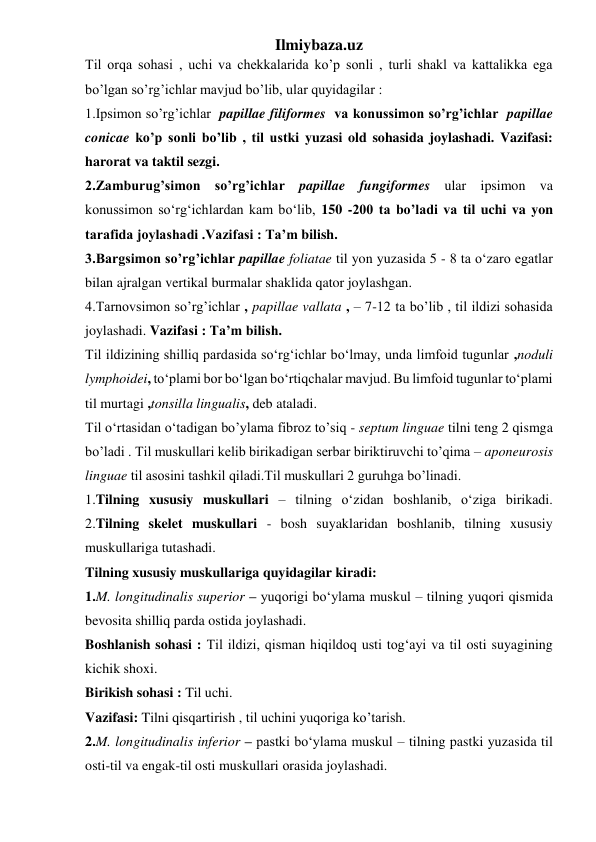 Ilmiybaza.uz 
Til orqa sohasi , uchi va chekkalarida ko’p sonli , turli shakl va kattalikka ega 
bo’lgan so’rg’ichlar mavjud bo’lib, ular quyidagilar :  
1.Ipsimon so’rg’ichlar  papillae filiformes  va konussimon so’rg’ichlar  papillae 
conicae ko’p sonli bo’lib , til ustki yuzasi old sohasida joylashadi. Vazifasi: 
harorat va taktil sezgi. 
2.Zamburug’simon so’rg’ichlar papillae fungiformes ular ipsimon va 
konussimon so‘rg‘ichlardan kam bo‘lib, 150 -200 ta bo’ladi va til uchi va yon 
tarafida joylashadi .Vazifasi : Ta’m bilish. 
3.Bargsimon so’rg’ichlar papillae foliatae til yon yuzasida 5 - 8 ta o‘zaro egatlar 
bilan ajralgan vertikal burmalar shaklida qator joylashgan. 
4.Tarnovsimon so’rg’ichlar , papillae vallata , – 7-12 ta bo’lib , til ildizi sohasida 
joylashadi. Vazifasi : Ta’m bilish. 
Til ildizining shilliq pardasida so‘rg‘ichlar bo‘lmay, unda limfoid tugunlar ,noduli 
lymphoidei, to‘plami bor bo‘lgan bo‘rtiqchalar mavjud. Bu limfoid tugunlar to‘plami 
til murtagi ,tonsilla lingualis, deb ataladi. 
Til o‘rtasidan o‘tadigan bo’ylama fibroz to’siq - septum linguae tilni teng 2 qismga 
bo’ladi . Til muskullari kelib birikadigan serbar biriktiruvchi to’qima – aponeurosis 
linguae til asosini tashkil qiladi.Til muskullari 2 guruhga bo’linadi. 
1.Tilning xususiy muskullari – tilning o‘zidan boshlanib, o‘ziga birikadi. 
2.Tilning skelet muskullari - bosh suyaklaridan boshlanib, tilning xususiy 
muskullariga tutashadi. 
Tilning xususiy muskullariga quyidagilar kiradi: 
1.M. longitudinalis superior – yuqorigi bo‘ylama muskul – tilning yuqori qismida 
bevosita shilliq parda ostida joylashadi.  
Boshlanish sohasi : Til ildizi, qisman hiqildoq usti tog‘ayi va til osti suyagining 
kichik shoxi. 
Birikish sohasi : Til uchi. 
Vazifasi: Tilni qisqartirish , til uchini yuqoriga ko’tarish. 
2.M. longitudinalis inferior – pastki bo‘ylama muskul – tilning pastki yuzasida til 
osti-til va engak-til osti muskullari оrasida joylashadi. 
